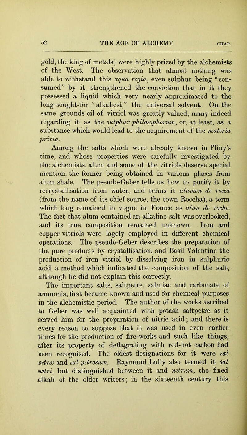 gold, the king of metals) were highly prized by the alchemists of the West. The observation that almost nothing was able to withstand this aqua regia, even sulphur being “con- sumed” by it, strengthened the conviction that in it they possessed a liquid which very nearly approximated to the long-sought-for “ alkahest,” the universal solvent. On the same grounds oil of vitriol was greatly valued, many indeed regarding it as the sulphur philosophoriom, or, at least, as a substance which would lead to the acquirement of the materia prima. Among the salts which were already known in Pliny’s time, and whose properties were carefully investigated by the alchemists, alum and some of the vitriols deserve special mention, the former being obtained in various places from alum shale. The pseudo-Geber tells us how to purify it by recrystallisation from water, and terms it alumen de rocea (from the name of its chief source, the town Roccha), a term which long remained in vogue in France as alun de röche. The fact that alum contained an alkaline salt was overlooked, and its true composition remained unknown. Iron and copper vitriols were lagely employed in different chemical operations. The pseudo-Geber describes the preparation of the pure products by crystallisation, and Basil Valentine the production of iron vitriol by dissolving iron in sulphuric acid, a method which indicated the composition of the salt, although he did not explain this correctly. The important salts, saltpetre, salmiac and carbonate of ammonia, first became known and used for chemical purposes in the alchemistic period. The author of the works ascribed to Geber was well acquainted with potash saltpetre, as it served him for the preparation of nitric acid; and there is every reason to suppose that it was used in even earlier times for the production of fire-works and such like things, after its property of deflagrating with red-hot carbon had oeeu recognised. The oldest designations for it were sal Veirce and sal petrosum. Raymond Lully also termed it sal mtri, but distinguished between it and nitram, the fixed alkali of the older writers; in the sixteenth century this