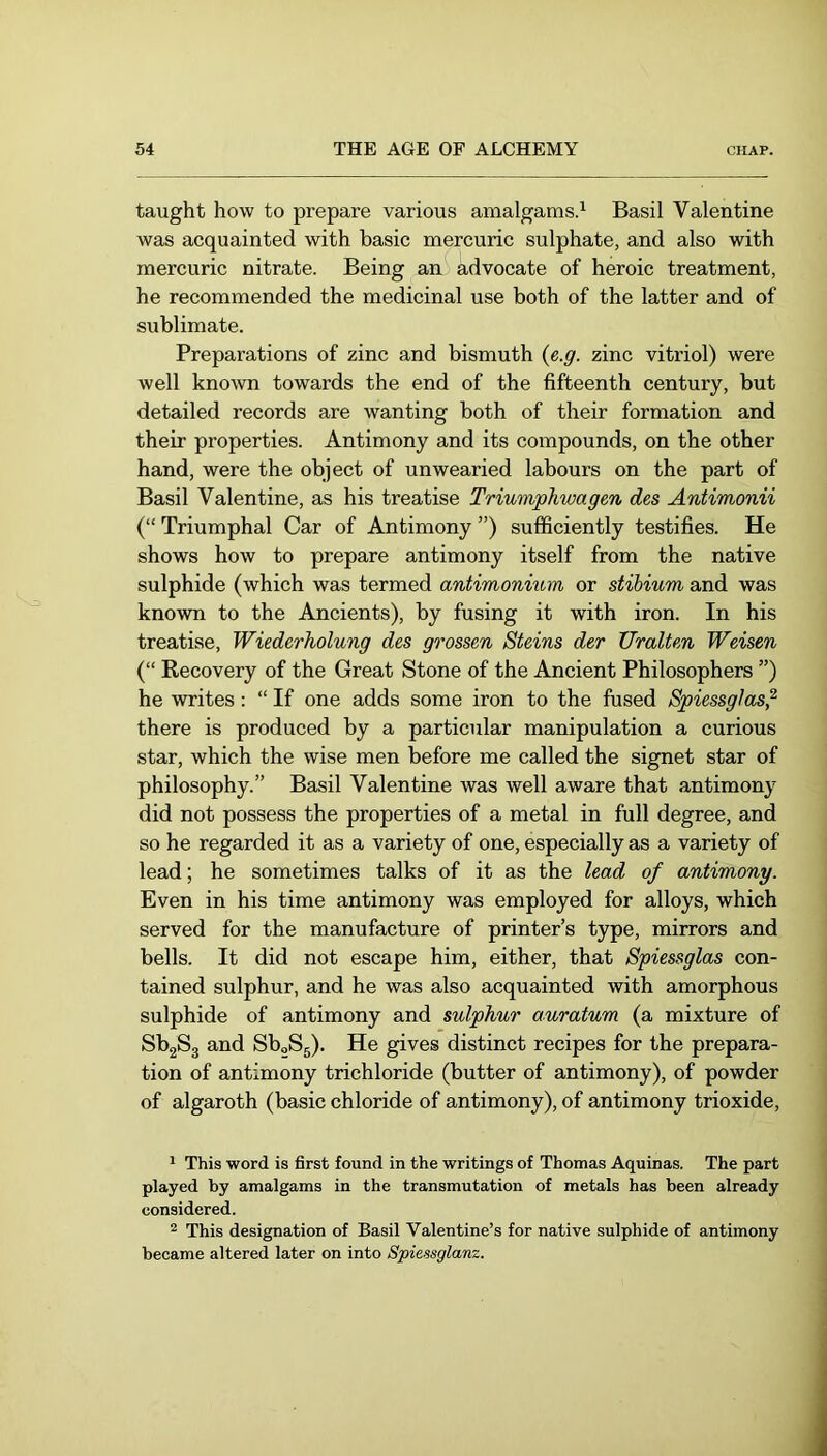 taught how to prepare various amalgams.^ Basil Valentine was acquainted with basic mercuric sulphate, and also with mercuric nitrate. Being an advocate of heroic treatment, he recommended the medicinal use both of the latter and of sublimate. Preparations of zinc and bismuth (ß.g. zinc vitriol) were well known towards the end of the fifteenth century, but detailed records are wanting both of their formation and their properties. Antimony and its compounds, on the other hand, were the object of unwearied labours on the part of Basil Valentine, as his treatise Triumphwagen des Antimonii (“ Triumphal Car of Antimony ”) sufficiently testifies. He shows how to prepare antimony itself from the native sulphide (which was termed antimonium or stibium and was known to the Ancients), by fusing it with iron. In his treatise, Wiederholung des grossen Steins der Uralten Weisen (“ Recovery of the Great Stone of the Ancient Philosophers ”) he writes: “ If one adds some iron to the fused Spiessglas^ there is produced by a particular manipulation a curious star, which the wise men before me called the signet star of philosophy.” Basil Valentine was well aware that antimony did not possess the properties of a metal in full degree, and so he regarded it as a variety of one, especially as a variety of lead; he sometimes talks of it as the lead of antimony. Even in his time antimony was employed for alloys, which served for the manufacture of printer’s type, mirrors and bells. It did not escape him, either, that Spiessglas con- tained sulphur, and he was also acquainted with amorphous sulphide of antimony and sulphur auratum (a mixture of SbgSg and SboSg). He gives distinct recipes for the prepara- tion of antimony trichloride (butter of antimony), of powder of algaroth (basic chloride of antimony), of antimony trioxide, 1 This word is first found in the writings of Thomas Aquinas. The part played by amalgams in the transmutation of metals has been already considered. ® This designation of Basil Valentine’s for native sulphide of antimony became altered later on into Spiessglanz.