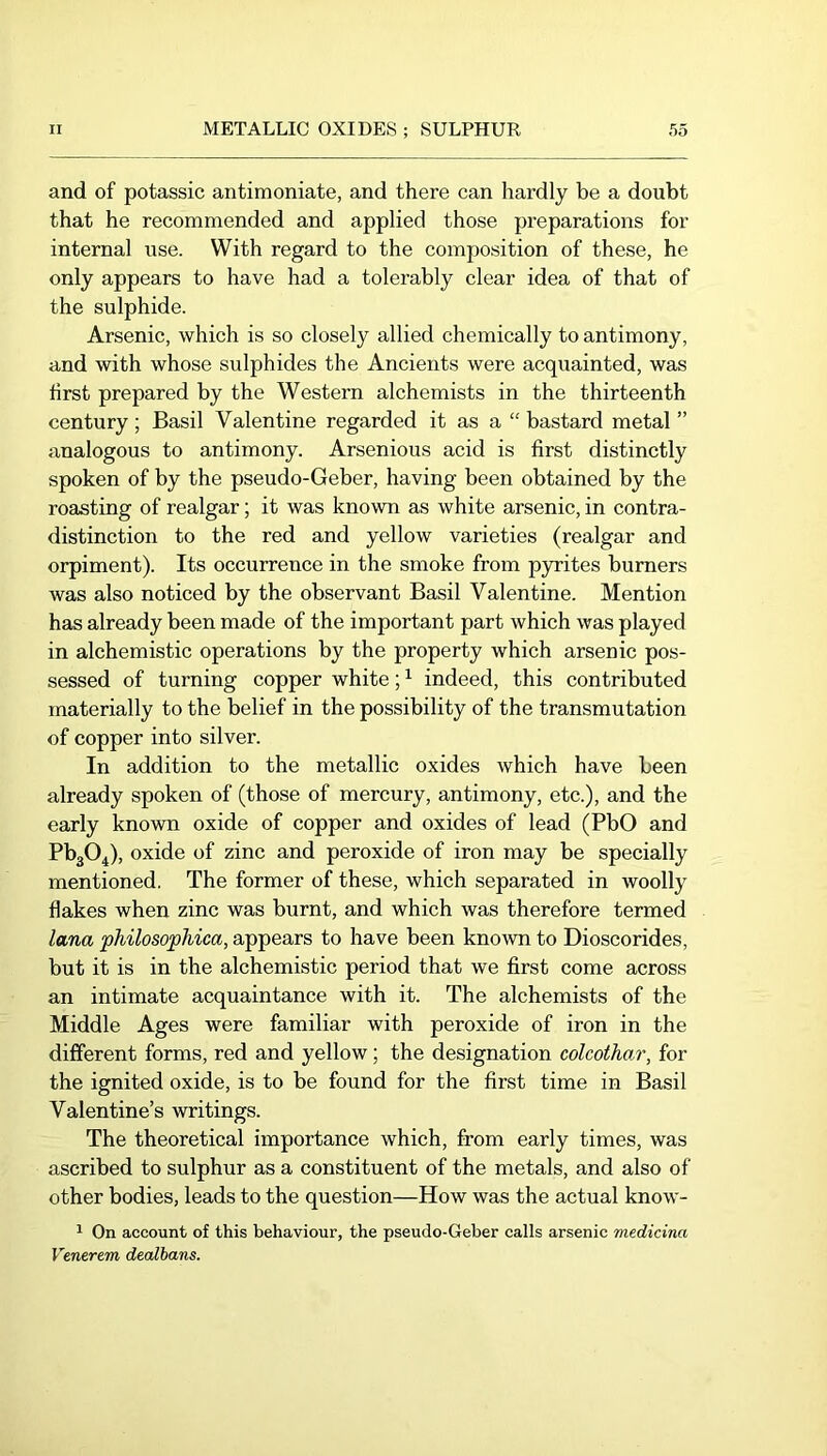 and of potassic antimoniate, and there can hardly be a doubt that he recommended and applied those preparations for internal use. With regard to the composition of these, he only appears to have had a tolerably clear idea of that of the sulphide. Arsenic, which is so closely allied chemically to antimony, and with whose sulphides the Ancients were acquainted, was first prepared by the Western alchemists in the thirteenth century ; Basil Valentine regarded it as a “ bastard metal ” analogous to antimony. Arsenious acid is first distinctly spoken of by the pseudo-Geber, having been obtained by the roasting of realgar; it was known as white arsenic, in contra- distinction to the red and yellow varieties (realgar and orpiment). Its occurrence in the smoke from pyrites burners was also noticed by the observant Basil Valentine. Mention has already been made of the important part which was played in alchemistic operations by the property which arsenic pos- sessed of turning copper white; ^ indeed, this contributed materially to the belief in the possibility of the transmutation of copper into silver. In addition to the metallic oxides which have been already spoken of (those of mercury, antimony, etc.), and the early known oxide of copper and oxides of lead (PbO and PbgO^), oxide of zinc and peroxide of iron may be specially mentioned. The former of these, which separated in woolly flakes when zinc was burnt, and which was therefore termed lana philosophica, appears to have been knoAvn to Dioscorides, but it is in the alchemistic period that we first come across an intimate acquaintance with it. The alchemists of the Middle Ages were familiar with peroxide of iron in the different forms, red and yellow; the designation colcothar, for the ignited oxide, is to be found for the first time in Basil Valentine’s writings. The theoretical importance which, from early times, was ascribed to sulphur as a constituent of the metals, and also of other bodies, leads to the question—How was the actual know- 1 On account of this behaviour, the pseudo-Geber calls arsenic medicina Venerem dealbans.
