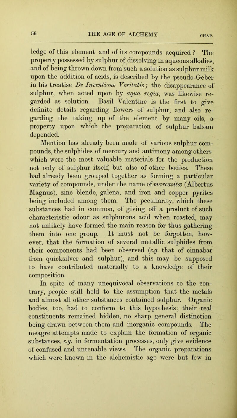 CHAP. ledge of this element and of its compounds acquired ? The property possessed by sulphur of dissolving in aqueous alkalies, and of being thrown down from such a solution as sulphur milk upon the addition of acids, is described by the pseudo-Geber in his treatise De Inventione Veritatis; the disappearance of sulphur, when acted upon by aqua regia, was likewise re- garded as solution. Basil Valentine is the first to give definite details regarding fiowers of sulphur, and also re- garding the taking up of the element by many oils, a property upon which the preparation of sulphur balsam depended. Mention has already been made of various sulphur com- pounds, the sulphides of mercury and antimony among others which were the most valuable materials for the production not only of sulphur itself, but also of other bodies. These had already been grouped together as forming a particular variety of compounds, under the name of marcasitce (Albertus Magnus), zinc blende, galena, and iron and copper pyrites being included among them. The peculiarity, which these substances had in common, of giving off“ a product of such characteristic odour as sulphurous acid when roasted, may not unlikely have formed the main reason for thus gathering them into one group. It must not be forgotten, how- ever, that the formation of several metallic sulphides from their components had been observed {e.g. that of cinnabar from quicksilver and sulphur), and this may be supposed to have contributed materially to a knowledge of their composition. In spite of many unequivocal observations to the con- trary, people still held to the assumption that the metals and almost all other substances contained sulphur. Organic bodies, too, had to conform to this hypothesis; their real constituents remained hidden, no sharp general distinction being drawn between them and inorganic compounds. The meagre attempts made to explain the formation of organic substances, e.g. in fermentation processes, only give evidence of confused and untenable views. The organic preparations which were known in the alchemistic age were but few in