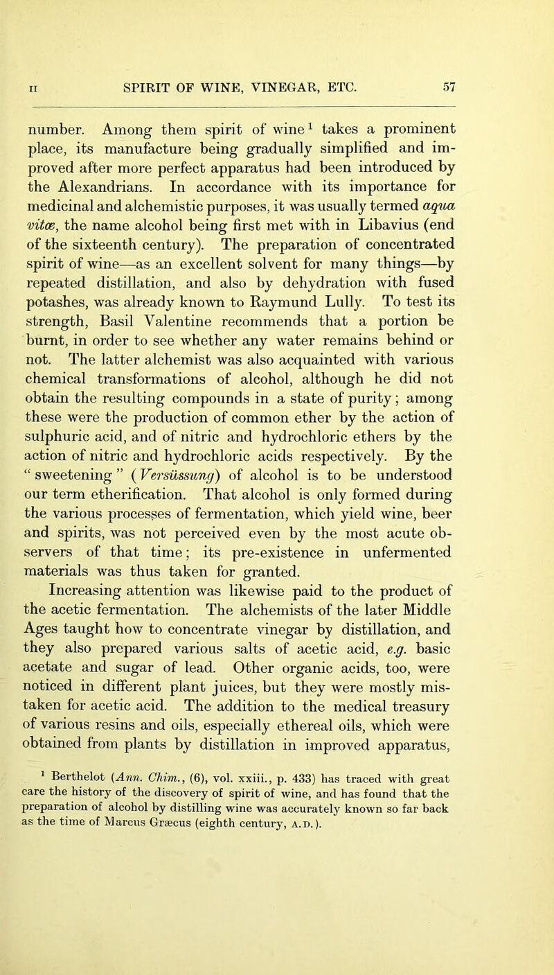 number. Among them spirit of wine ^ takes a prominent place, its manufacture being gradually simplified and im- proved after more perfect apparatus had been introduced by the Alexandrians. In accordance with its importance for medicinal and alchemistic purposes, it was usually termed aqua vitce, the name alcohol being first met with in Libavius (end of the sixteenth century). The preparation of concentrated spirit of wine—as an excellent solvent for many things—by repeated distillation, and also by dehydration with fused potashes, was already known to Raymond Lully. To test its strength, Basil Valentine recommends that a portion be burnt, in order to see whether any water remains behind or not. The latter alchemist was also acquainted with various chemical transformations of alcohol, although he did not obtain the resulting compounds in a state of purity; among these were the production of common ether by the action of sulphuric acid, and of nitric and hydrochloric ethers by the action of nitric and hydrochloric acids respectively. By the “ sweetening ” (Vermssung) of alcohol is to be understood our term etherification. That alcohol is only formed during the various processes of fermentation, which yield wine, beer and spirits, was not perceived even by the most acute ob- servers of that time; its pre-existence in unfermented materials was thus taken for granted. Increasing attention was likewise paid to the product of the acetic fermentation. The alchemists of the later Middle Ages taught how to concentrate vinegar by distillation, and they also prepared various salts of acetic acid, e.g. basic acetate and sugar of lead. Other organic acids, too, were noticed in different plant juices, but they were mostly mis- taken for acetic acid. The addition to the medical treasury of various resins and oils, especially ethereal oils, which were obtained from plants by distillation in improved apparatus, ’ Berthelot (Ann. Chim., (6), vol. xxiii., p. 433) has traced with great care the history of the discovery of spirit of wine, and has found that the preparation of alcohol by distilling wine was accurately known so far back as the time of Marcus Graecus (eighth century, a.d. ).