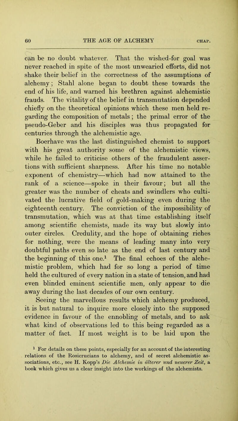 can be no doubt whatever. That the wished-for goal was never reached in spite of the most unwearied efforts, did not shake their belief in the correctness of the assumptions of alchemy; Stahl alone began to doubt these towards the end of his life, and warned his brethren against alchemistic frauds. The vitality of the belief in transmutation depended chiefly on the theoretical opinions which these men held re- garding the composition of metals; the primal error of the pseudo-Geber and his disciples was thus propagated for centuries through the alchemistic age. Boerhave was the last distinguished chemist to support with his great authority some of the alchemistic views, while he failed to criticise others of the fraudulent asser- tions with sufficient sharpness. After his time no notable exponent of chemistry—which had now attained to the rank of a science—spoke in their favour; but all the greater was the number of cheats and swindlers who culti- vated the lucrative field of gold-making even during the eighteenth century. The conviction of the impossibility of transmutation, which was at that time establishing itself among scientific chemists, made its way but slowly into outer circles. Credulity, and the hope of obtaining riches for nothing, were the means of leading many into very doubtful paths even so late as the end of last century and the beginning of this one.^ The final echoes of the alche- mistic problem, which had for so long a period of time held the cultured of every nation in a state of tension, and had even blinded eminent scientific men, only appear to die away during the last decades of our own century. Seeing the marvellous results which alchemy produced, it is but natural to inquire more closely into the supposed evidence in favour of the ennobling of metals, and to ask what kind of observations led to this being regarded as a matter of fact. If most weight is to be laid upon the 1 For details on these points, especially for an account of the interesting relations of the Rosicrucians to alchemy, and of secret alchemistic as- sociations, etc., see H. Kopp’s Die Alchemie in älterer und neuerer Zeit, a book which gives us a clear insight into the workings of the alchemists.
