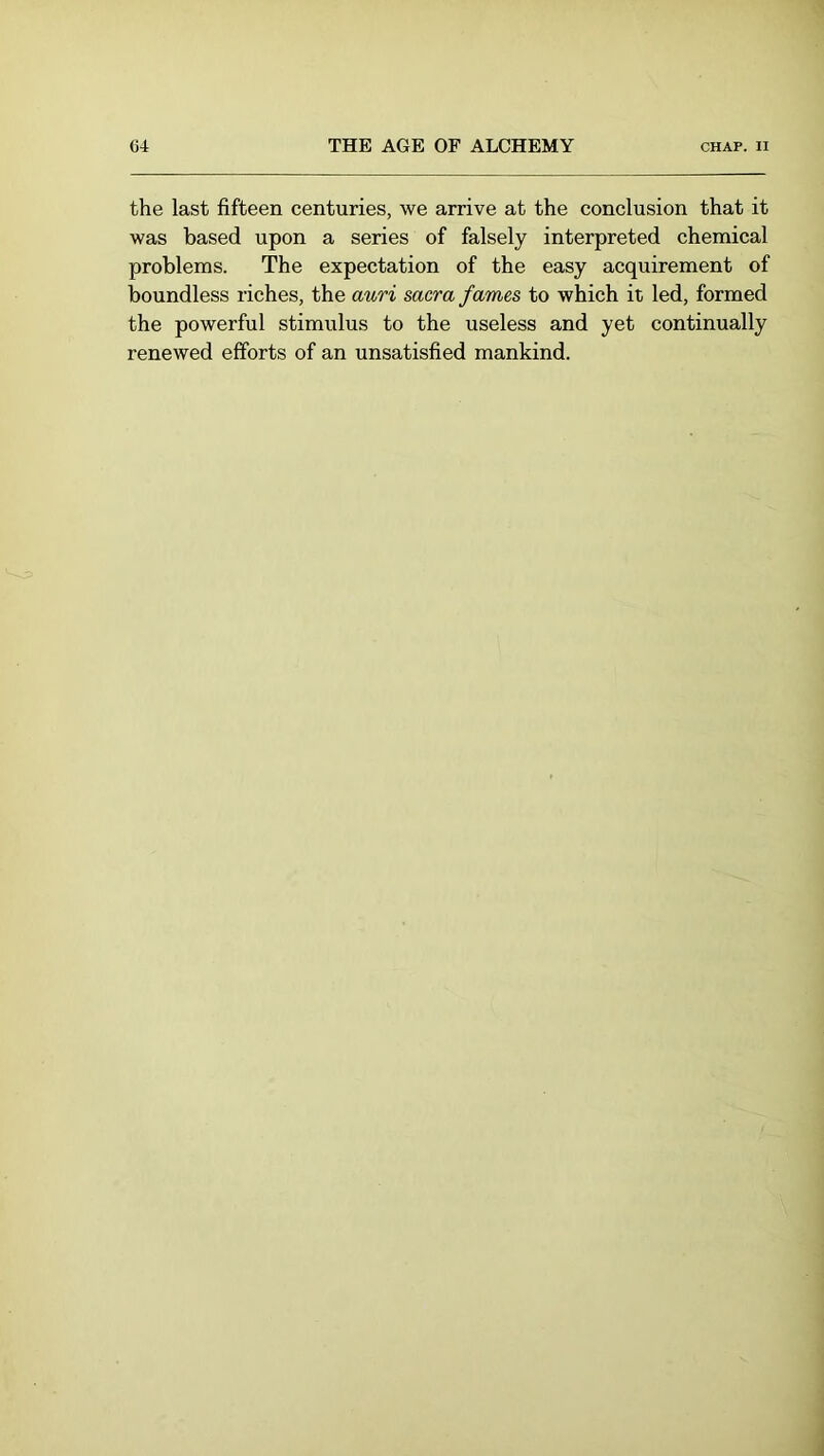the last fifteen centuries, we arrive at the conclusion that it was based upon a series of falsely interpreted chemical problems. The expectation of the easy acquirement of boundless riches, the auri sacra fames to which it led, formed the powerful stimulus to the useless and yet continually renewed efforts of an unsatisfied mankind.