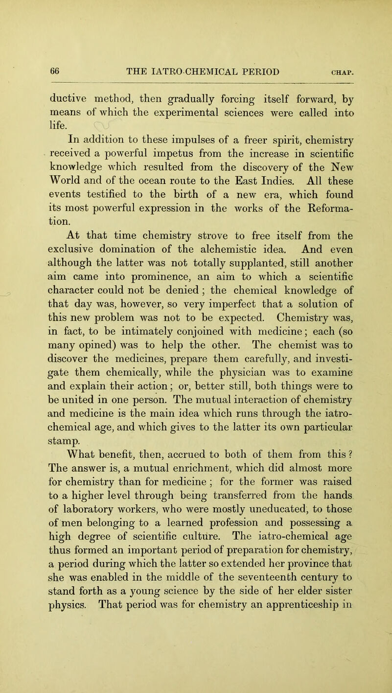 ductive method, then gradually forcing itself forward, by means of which the experimental sciences were called into life. In addition to these impulses of a freer spirit, chemistry received a powerful impetus from the increase in scientific knowledge which resulted from the discovery of the New World and of the ocean route to the East Indies. All these events testified to the birth of a new era, which found its most powerful expression in the works of the Reforma- tion. At that time chemistry strove to free itself from the exclusive domination of the alchemistic idea. And even although the latter was not totally supplanted, still another aim came into prominence, an aim to which a scientific character could not be denied; the chemical knowledge of that day was, however, so very imperfect that a solution of this new problem was not to be expected. Chemistry was, in fact, to be intimately conjoined with medicine; each (so many opined) was to help the other. The chemist was to discover the medicines, prepare them carefully, and investi- gate them chemically, while the physician was to examine and explain their action; or, better still, both things were to be united in one person. The mutual interaction of chemistry and medicine is the main idea which runs through the iatro- chemical age, and which gives to the latter its own particular stamp. What benefit, then, accrued to both of them from this ? The answer is, a mutual enrichment, which did almost more for chemistry than for medicine ; for the former was raised to a higher level through being transferred from the hands of laboratory workers, who were mostly uneducated, to those of men belonging to a learned profession and possessing a high degree of scientific culture. The iatro-chemical age thus formed an important period of preparation for chemistry, a period during which the latter so extended her province that she was enabled in the middle of the seventeenth century to stand forth as a young science by the side of her elder sister physics. That period was for chemistry an apprenticeship in