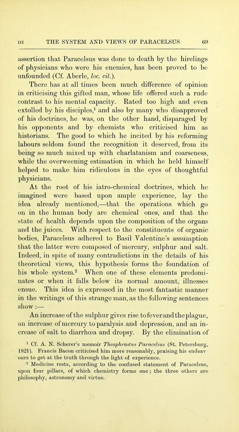 assertion that Paracelsus was done to death by the hirelings of physicians who were his enemies, has been proved to be unfounded (Cf Aberle, loc. cit.). There has at all times been much difference of opinion in criticising this gifted man, whose life offered such a rude contrast to his mental capacity. Rated too high and even extolled by his disciples,^ and also by many who disapproved of his doctrines, he was, on the other hand, disparaged by his opponents and by chemists who criticised him as historians. The good to which he incited by his reforming- labours seldom found the recognition it deserved, from its being so much mixed up with charlatanism and coarseness, while the overweening estimation in which he held himself helped to make him ridiculous in the eyes of thoughtful physicians. At the root of his iatro-chemical doctrines, which he imagined were based upon ample experience, lay the idea already mentioned,—that the operations which go on in the human body are chemical ones, and that the state of health depends upon the composition of the organs and the juices. With respect to the constituents of organic bodies, Paracelsus adhered to Basil Valentine’s assumption that the latter were composed of mercury, sulphur and salt. Indeed, in spite of many contradictions in the details of his theoretical views, this hypothesis forms the foundation of his whole system.^ When one of these elements predomi- nates or when it falls below its normal amount, illnesses ensue. This idea is expressed in the most fantastic manner in the writings of this strange man, as the following sentences, show :— An increase of the sulphur gives rise to fever and the plague, an increase of mercury to paralysis and depression, and an in- crease of salt to diarrhoea and dropsy. By the elimination of 1 Cf. A. N. Scherer’s memoir Theophrastus Paracelsus (St. Petersburg, 1821). Francis Bacon criticised him more reasonably, praising his endeav- ours to get at the truth through the light of experience. ^ Medicine rests, according to the confused statement of Paracelsus, upon four pillars, of which chemistry forms one; the three others are philosophy, astronomy and virtue.
