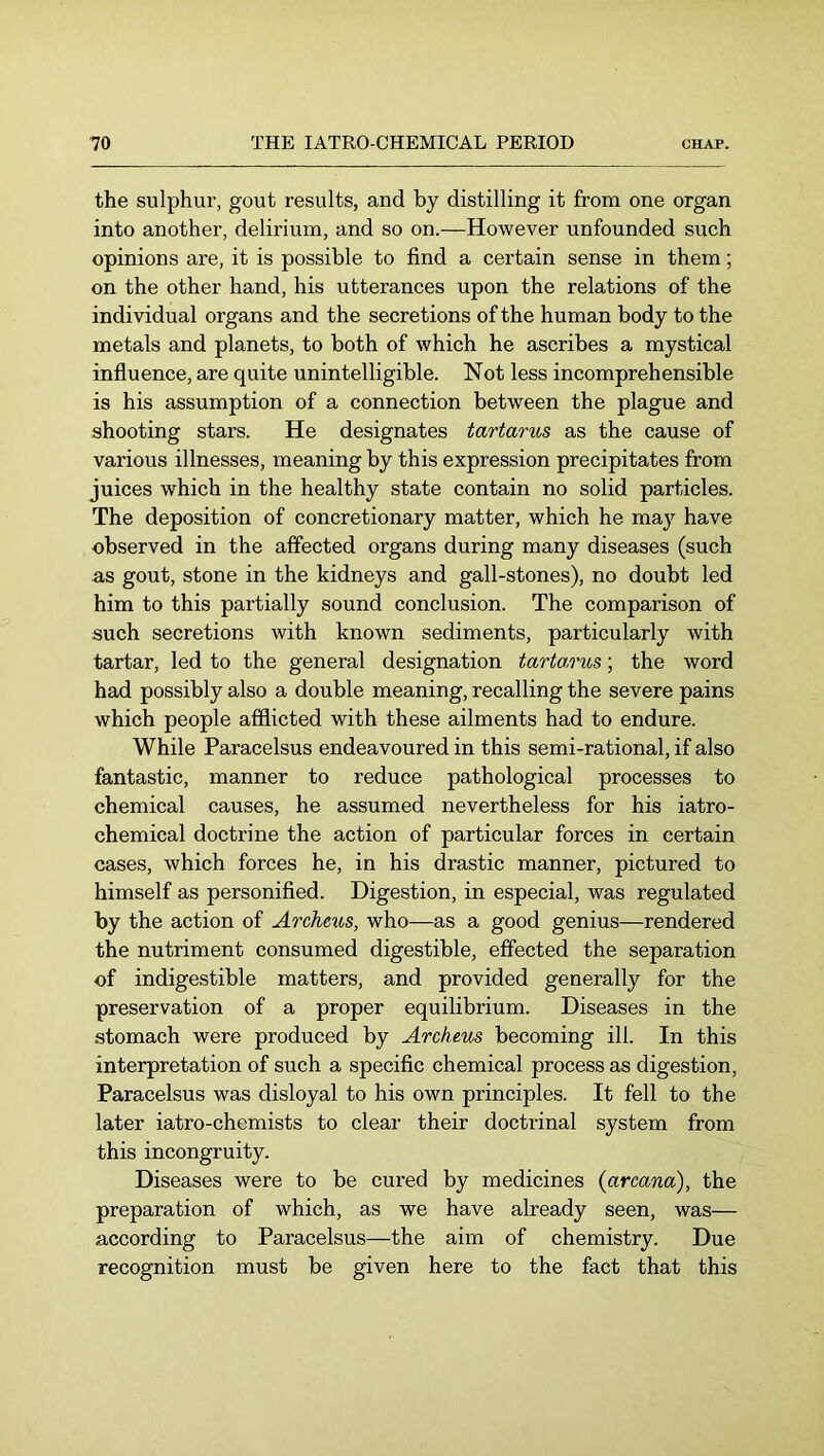 the sulphur, gout results, and by distilling it from one organ into another, delirium, and so on.—However unfounded such opinions are, it is possible to find a certain sense in them; on the other hand, his utterances upon the relations of the individual organs and the secretions of the human body to the metals and planets, to both of which he ascribes a mystical influence, are quite unintelligible. Not less incomprehensible is his assumption of a connection between the plague and shooting stars. He designates tartams as the cause of various illnesses, meaning by this expression precipitates from juices which in the healthy state contain no solid particles. The deposition of concretionary matter, which he may have observed in the affected organs during many diseases (such as gout, stone in the kidneys and gall-stones), no doubt led him to this partially sound conclusion. The comparison of such secretions with known sediments, particularly with tartar, led to the general designation tartarus; the word had possibly also a double meaning, recalling the severe pains which people afflicted with these ailments had to endure. While Paracelsus endeavoured in this semi-rational, if also fantastic, manner to reduce pathological processes to chemical causes, he assumed nevertheless for his iatro- chemical doctrine the action of particular forces in certain cases, which forces he, in his drastic manner, pictured to himself as personified. Digestion, in especial, was regulated by the action of Archeus, who—as a good genius—rendered the nutriment consumed digestible, effected the separation of indigestible matters, and provided generally for the preservation of a proper equilibrium. Diseases in the stomach were produced by Archeus becoming ill. In this interpretation of such a specific chemical process as digestion, Paracelsus was disloyal to his own principles. It fell to the later iatro-chemists to clear their doctrinal system from this incongruity. Diseases were to be cured by medicines {arcana), the preparation of which, as we have already seen, was— according to Paracelsus—the aim of chemistry. Due recognition must be given here to the fact that this