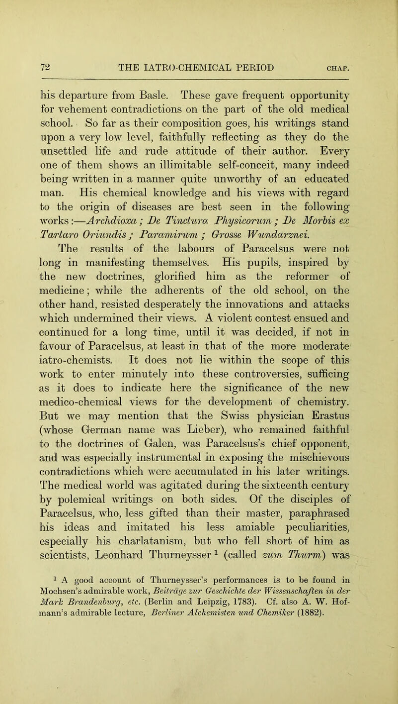his departure from Basle. These gave frequent opportunity for vehement contradictions on the part of the old medical school. So far as their composition goes, his writings stand upon a very low level, faithfully reflecting as they do the unsettled life and rude attitude of their author. Every one of them shows an illimitable self-conceit, many indeed being written in a manner quite unworthy of an educated man. His chemical knowledge and his views with regard to the origin of diseases are best seen in the following works :—Archdioxa; De Tinctiora Physicorum ; De Morbis ex Tartar0 Oriundis; Paramirum ; Grosse Wundarznei. The results of the labours of Paracelsus were not long in manifesting themselves. His pupils, inspired by the new doctrines, glorified him as the reformer of medicine; while the adherents of the old school, on the other hand, resisted desperately the innovations and attacks which undermined their views. A violent contest ensued and continued for a long time, until it w'as decided, if not in favour of Paracelsus, at least in that of the more moderate iatro-chemists. It does not lie within the scope of this work to enter minutely into these controversies, sufficing as it does to indicate here the significance of the new medico-chemical views for the development of chemistry. But we may mention that the Swiss physician Erastus (whose German name was Lieber), who remained faithful to the doctrines of Galen, was Paracelsus’s chief opponent, and was especially instrumental in exposing the mischievous contradictions which were accumulated in his later writings. The medical world was agitated during the sixteenth century by polemical writings on both sides. Of the disciples of Paracelsus, who, less gifted than their master, paraphrased his ideas and imitated his less amiable peculiarities, especially his charlatanism, but who fell short of him as scientists, Leonhard Thurneysser ^ (called zum Thurm) was 1 A good account of Thurneysser’s performances is to be found in Mochsen’s admirable work, Beiträge zur Geschichte der Wissenschaften in der Mark Brandenburg, etc. (Berlin and Leipzig, 1783). Cf. also A. W. Hof- mann’s admirable lecture, Berliner Alchemisten und Chemiker (1882).