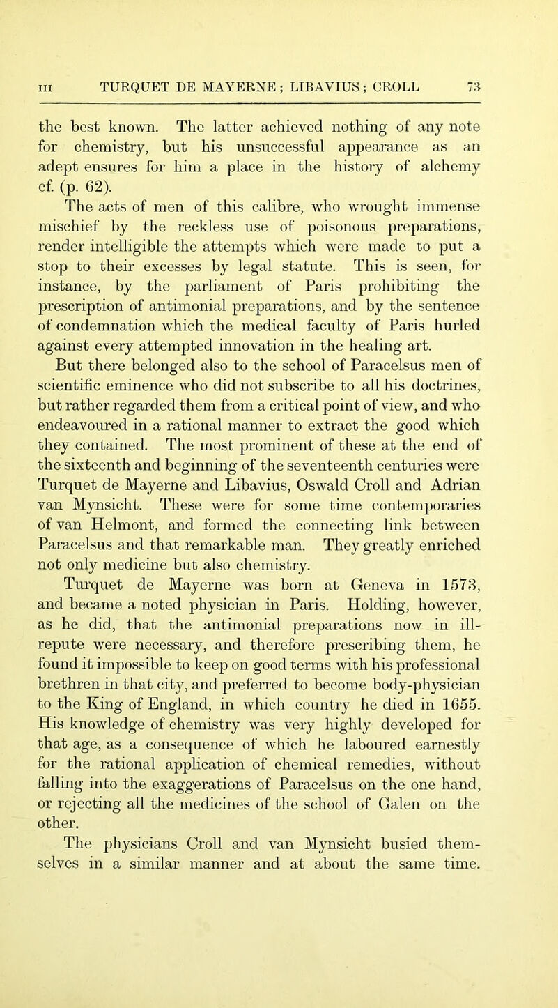 the best known. The latter achieved nothing of any note for chemistry, but his unsuccessful ajipearance as an adept ensures for him a place in the history of alchemy cf. (p. 62). The acts of men of this calibre, who wrought immense mischief by the reckless use of poisonous preparations, render intelligible the attempts which were made to put a stop to their excesses by legal statute. This is seen, for instance, by the parliament of Paris prohibiting the prescription of antimonial preparations, and by the sentence of condemnation which the medical faculty of Paris hurled against every attempted innovation in the healing art. But there belonged also to the school of Paracelsus men of scientific eminence who did not subscribe to all his doctrines, but rather regarded them from a critical point of view, and who endeavoured in a rational manner to extract the good which they contained. The most prominent of these at the end of the sixteenth and beginning of the seventeenth centuries were Turquet de Mayerne and Libavius, Oswald Groll and Adrian van Mynsicht. These were for some time contemporaries of van Helmont, and formed the connecting link between Paracelsus and that remarkable man. They greatly enriched not only medicine but also chemistry. Turquet de Mayerne was born at Geneva in 1573, and became a noted physician in Paris. Holding, however, as he did, that the antimonial preparations now in ill- repute were necessary, and therefore prescribing them, he found it impossible to keep on good terms with his professional brethren in that city, and preferred to become body-physician to the King of England, in which country he died in 1655. His knowledge of chemistry was very highly developed for that age, as a consequence of which he laboured earnestly for the rational application of chemical remedies, without falling into the exaggerations of Paracelsus on the one hand, or rejecting all the medicines of the school of Galen on the other. The physicians Groll and van Mynsicht busied them- selves in a similar manner and at about the same time.