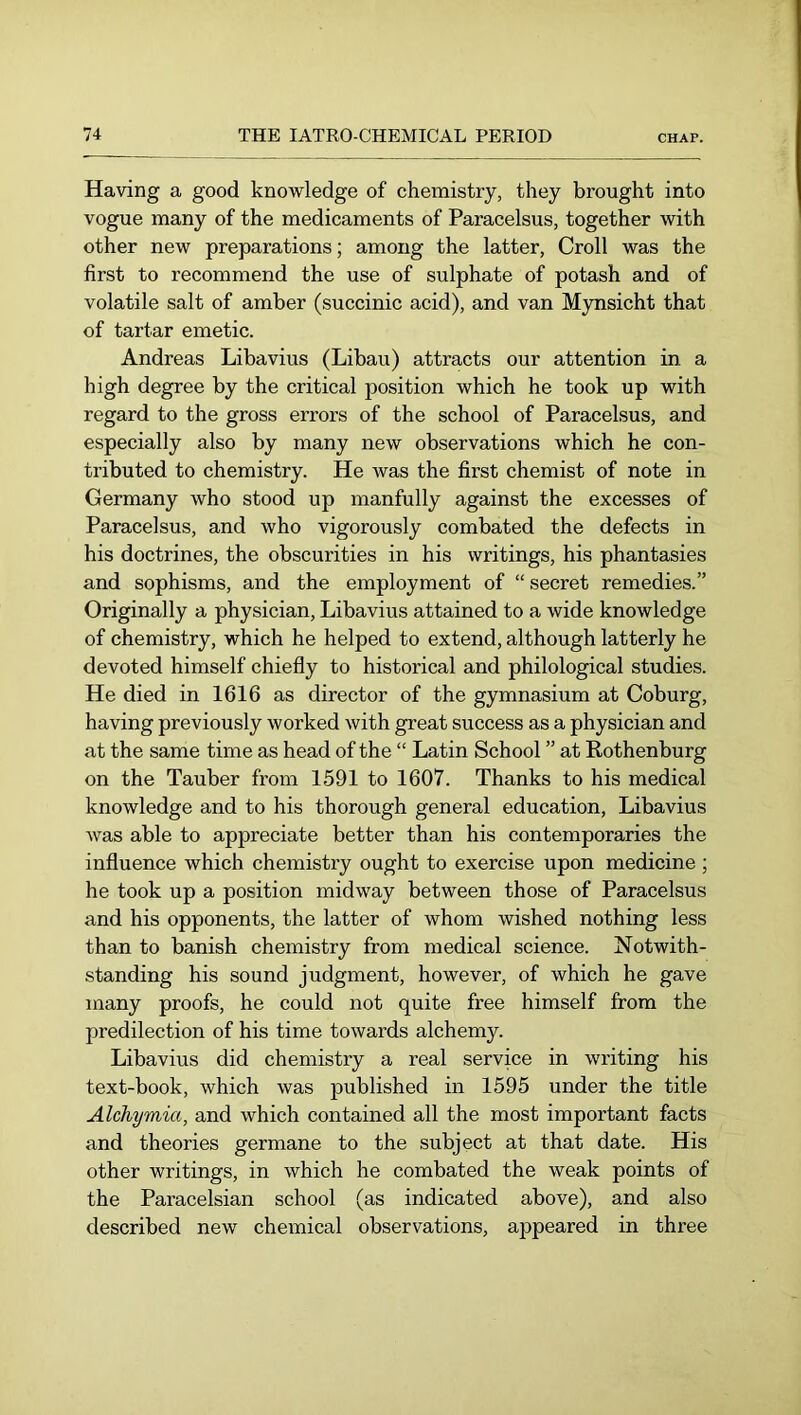 Having a good knowledge of chemistry, they brought into vogue many of the medicaments of Paracelsus, together with other new preparations; among the latter, Croll was the first to recommend the use of sulphate of potash and of volatile salt of amber (succinic acid), and van Mynsicht that of tartar emetic. Andreas Libavius (Libau) attracts our attention in a high degree by the critical position which he took up with regard to the gross errors of the school of Paracelsus, and especially also by many new observations which he con- tributed to chemistry. He was the first chemist of note in Germany who stood up manfully against the excesses of Paracelsus, and who vigorously combated the defects in his doctrines, the obscurities in his writings, his phantasies and sophisms, and the employment of “ secret remedies.” Originally a physician, Libavius attained to a wide knowledge of chemistry, which he helped to extend, although latterly he devoted himself chiefly to historical and philological studies. He died in 1616 as director of the gymnasium at Coburg, having previously worked with great success as a physician and at the same time as head of the “ Latin School ” at Rothenburg on the Tauber from 1591 to 1607. Thanks to his medical knowledge and to his thorough general education, Libavius was able to appreciate better than his contemporaries the influence which chemistry ought to exercise upon medicine ; he took up a position midway between those of Paracelsus and his opponents, the latter of whom wished nothing less than to banish chemistry from medical science. Notwith- standing his sound judgment, however, of which he gave many proofs, he could not quite free himself from the predilection of his time towards alchemy. Libavius did chemistry a real service in writing his text-book, which was published in 1595 under the title Alchymia, and which contained all the most important facts and theories germane to the subject at that date. His other writings, in which he combated the weak points of the Paracelsian school (as indicated above), and also described new chemical observations, ajDpeared in three