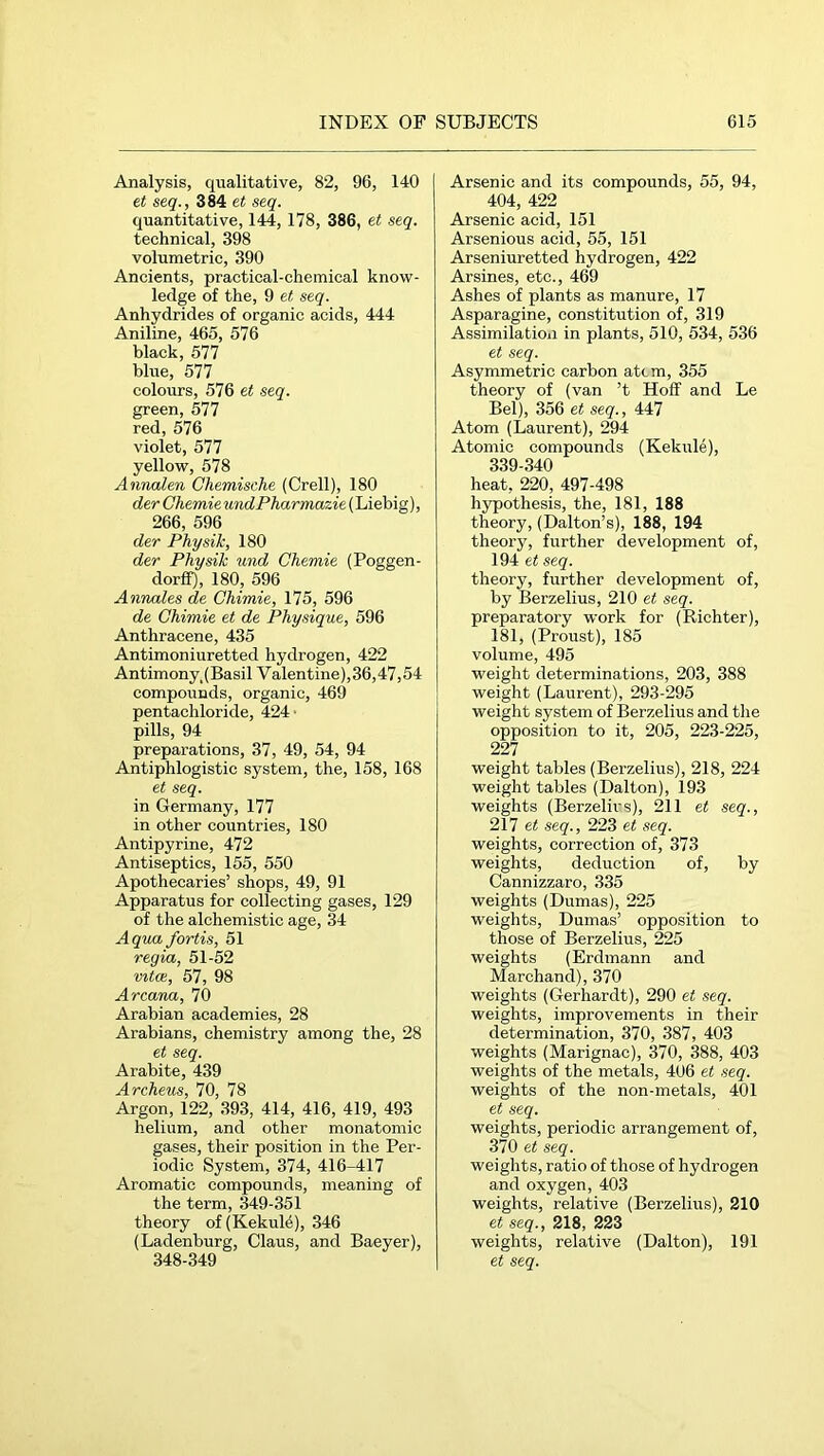 Analysis, qualitative, 82, 96, 140 et seq., 384 et seq. quantitative, 144, 178, 386, et seq. technical, 398 volumetric, 390 Ancients, practical-chemical know- ledge of the, 9 et seq. Anhydrides of organic acids, 444 Aniline, 465, 576 black, 577 blue, 577 colours, 576 et seq. green, 577 red, 576 violet, 577 yellow, 578 Annalen Chemische (Grell), 180 der ChemieundPharmazie(\Äeh\g), 266, 596 der Physik, 180 der Physik und Chemie (Poggen- dorff), 180, 596 Annales de Chimie, 175, 596 de Chimie et de Physique, 596 Anthracene, 435 Antimoniuretted hydrogen, 422 Antimony. (Basil V alentine),36,47,54 compounds, organic, 469 pentachloride, 424 ■ pills, 94 preparations, 37, 49, 54, 94 Antiphlogistic system, the, 158, 168 et seq. in Germany, 177 in other countries, 180 Antipyrine, 472 Antiseptics, 155, 550 Apothecaries’ shops, 49, 91 Apparatus for collecting gases, 129 of the alchemistic age, 34 Aqua fortis, 51 regia, 51-52 vitoB, 57, 98 Arcana, 70 Arabian academies, 28 Arabians, chemistry among the, 28 et seq. Arahite, 439 Archeus, 70, 78 Argon, 122, 393, 414, 416, 419, 493 helium, and other monatomic gases, their position in the Per- iodic System, 374, 416-417 Aromatic compounds, meaning of the term, 349-351 theory of(KekuM), 346 (Ladenburg, Claus, and Baeyer), 348-349 Arsenic and its compounds, 55, 94, 404, 422 Arsenic acid, 151 Arsenious acid, 55, 151 Arseniuretted hydrogen, 422 Arsines, etc., 469 Ashes of plants as manure, 17 Asparagine, constitution of, 319 Assimilation in plants, 510, 534, 536 et seq. Asymmetric carbon atcm, 355 theory of (van ’t Hoff and Le Bel), 356 et seq., 447 Atom (Laurent), 294 Atomic compounds (Kekule), 339-340 heat, 220, 497-498 hypothesis, the, 181, 188 theory, (Dalton’s), 188, 194 theory, further development of, 194 et seq. theory, further development of, by Berzelius, 210 et seq. preparatory work for (Richter), 181, (Proust), 185 volume, 495 weight determinations, 203, 388 weight (Laurent), 293-295 weight system of Berzelius and the opposition to it, 205, 223-225, 227 weight tables (Berzelius), 218, 224 weight tables (Dalton), 193 weights (Berzelius), 211 et seq., 217 et seq., 223 et seq. weights, correction of, 373 weights, deduction of, by Cannizzaro, 335 weights (Dumas), 225 weights, Dumas’ opposition to those of Berzelius, 225 weights (Erdmann and Marchand), 370 weights (Gerhardt), 290 et seq. weights, improvements in their determination, 370, 387, 403 weights (Marignac), 370, 388, 403 weights of the metals, 406 et seq. weights of the non-metals, 401 et seq. weights, periodic arrangement of, 370 et seq. weights, ratio of those of hydrogen and oxygen, 403 weights, relative (Berzelius), 210 et seq., 218, 223 weights, relative (Dalton), 191 et seq.