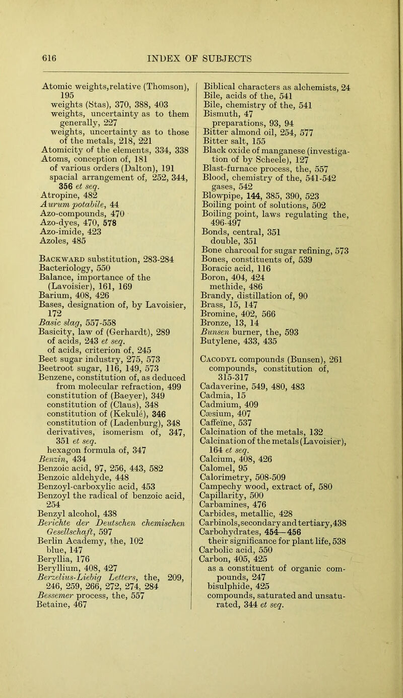 Atomic weights,relative (Thomson), 195 weights (Stas), 370, 388, 403 weights, uncertainty as to them generally, 227 weights, uncertainty as to those of the metals, 218, 221 Atomicity of the elements, 334, 338 Atoms, conception of, 181 of various orders (Dalton), 191 spacial arrangement of, 252, 344, 356 et seq. Atropine, 482 Aurumpotahile, 44 Azo-compounds, 470 Azo-dyes, 470, 578 Azo-imide, 423 Azoles, 485 Backward substitution, 283-284 Bacteriology, 550 Balance, importance of the (Lavoisier), 161, 169 Barium, 408, 426 Bases, designation of, by Lavoisier, 172 Basic slag, 557-558 Basicity, law of (Gerhardt), 289 of acids, 243 et seq. of acids, criterion of, 245 Beet sugar industry, 275, 573 Beetroot sugar, 116, 149, 573 Benzene, constitution of, as deduced from molecular refraction, 499 constitution of (Baeyer), 349 constitution of (Claus), 348 constitution of (Kekule), 346 constitution of (Ladenburg), 348 derivatives, isomerism of, 347, 351 et seq. hexagon formula of, 347 Benzin, 434 Benzoic acid, 97, 256, 443, 582 Benzoic aldehyde, 448 Benzoyl-carboxylic acid, 453 Benzoyl the radical of benzoic acid, 254 Benzyl alcohol, 438 Berichte der Deutschen chemischen Gesellschaft, 597 Berlin Academy, the, 102 blue, 147 Beryllia, 176 Beryllium, 408, 427 Berzelius-Liehig Letters, the, 209, 246, 259, 266, 272, 274, 284 Bessemer process, the, 557 Betaine, 467 Biblical characters as alchemists, 24 Bile, acids of the, 541 Bile, chemistry of the, 541 Bismuth, 47 preparations, 93, 94 Bitter almond oil, 254, 577 Bitter salt, 155 Black oxide of manganese (investiga- tion of by Scheele), 127 Blast-furnace process, the, 557 Blood, chemistry of the, 541-542 gases, 542 Blowpipe, 144, 385, 390, 523 Boiling point of solutions, 502 Boiling point, laws regulating the, 496-497 Bonds, central, 351 double, 351 Bone charcoal for sugar refining, 573 Bones, constituents of, 539 Boracic acid, 116 Boron, 404, 424 methide, 486 Brandy, distillation of, 90 Brass, 15, 147 Bromine, 402, 566 Bronze, 13, 14 Bunsen burner, the, 593 Butylene, 433, 435 Cacodyl compounds (Bunsen), 261 compounds, constitution of, 315-317 Cadaverine, 549, 480, 483 Cadmia, 15 Cadmium, 409 Caesium, 407 Caffeine, 537 Calcination of the metals, 132 Calcination of the metals (Lavoisier), 164 et seq. Calcium, 408, 426 Calomel, 95 Calorimetry, 508-509 Campechy wood, extract of, 580 Capillarity, 500 Carbamines, 476 Carbides, metallic, 428 Carbinols, secon dar y and tertiary, 438 Carbohydrates, 454—456 their significance for plant life, 538 Carbolic acid, 550 Carbon, 405, 425 as a constituent of organic com- pounds, 247 bisulphide, 425 compounds, saturated and unsatu- rated, 344 et seq.