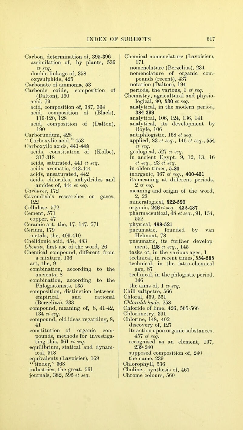 Carbon, determination of, 395-396 assimilation of, by plants, 536 et seq. double linkage of, 358 oxysulphide, 425 Carbonate of ammonia, 53 Carbonic oxide, composition of (Dalton), 190 acid, 79 acid, composition of, 387, 394 acid, composition of (Black), 119-120, 128 acid, composition of (Dalton), 190 Carborundum, 428 “ Carboxylic acid,” 453 Carboxylic acids, 441-448 acids, constitution of (Kolbe), 317-318 acids, saturated, 441 et seq. acids, aromatic, 443-444 acids, unsaturated, 442 acids, chlorides, anhydrides and amides of, 444 et seq. Carhures, 172 Cavendish’s researches on gases, 122 Cellulose, 572 Cement, 571 copper, 47 Ceramic art, the, 17, 147, 571 Cerium, 179 metals, the, 409-410 Chelidonio acid, 454, 483 Chemia, first use of the word, 26 Chemical compound, different from a mixture, 136 art, the, 9 combination, according to the ancients, 8 combination, according to the Phlogistonists, 135 composition, distinction between empirical and rational (Berzelius), 233 compound, meaning of, 8, 41-42, 134 et seq. compound, old ideas regarding, 8, 41 constitution of organic com- pounds, methods for investiga- ting this, 361 et seq. equilibrium, statical and dynam- ical, 518 equivalents (Lavoisier), 169 “tinder,” 568 industries, the great, 561 journals, 382, 595 et seq. Chemical nomenclature (Lavoisier), 171 nomenclature (Berzelius), 234 nomenclature of organic com- pounds (recent), 437 notation (Dalton), 194 periods, the various, 1 et seq. Chemistry, agricultural and physio- logical, 90, 530 et seq. analytical, in the modern period, 384 399 analytical, 106, 124, 136, 141 analytical, its development by Boyle, 106 antiplilogistic, 168 et seq. applied, 83 et seq., 146 et seq., 554 et seq. geological, 527 et seq. in ancient Egypt, 9, 12, 13, 16 et seq., 23 et seq. in olden times, 5-20 inorganic, 367 et seq., 400-431 its meaning at different periods, 2 et seq. meaning and origin of the word, 2, 23 mineralogical, 522-529 organic, 246e«s«g., 432-487 pharmaceutical, 48 etseq., 91, 154, 552 physical, 488-521 pneumatic, founded by van Hehnont, 78 pneumatic, its further develop- ment, 128 et seq., 145 tasks of, in the various ages, 1 technical, in recent times, 554-585 technical, in the iatro-chemical age, 87 _ technical, in the phlogistic period, 146 the aims of, 1 et seq. Chili saltpetre, 566 Chloral, 459, 551 Chloraldehyde, 258 Chloride of lime, 426, 565-566 Chlorimetry, 391 Chlorine, 148, 402 discovery of, 127 its action upon organic substances, 457 et seq. recognised as an element, 197, 239-240 supposed composition of, 240 the name, 239 Chlorophyll, 536 Choline,, synthesis of, 467 Chrome colours, 560