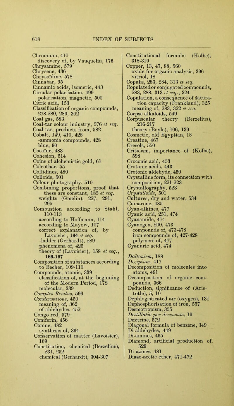 Chromium, 410 discovery of, by Vauquelin, 176 Chrysamine, 579 Chrysene, 436 Chrysoidine, 578 Cinnabar, 95 Cinnamic acids^ isomeric, 443 Circular polarisation, 499 polarisation, magnetic, 500 Citric acid, 153 Classification of organic compounds, 278-280, 289, 302 Coal gas, 583 Coal-tar colour industry, 576 et seq. Coal-tar, products from, 582 Cobalt, 149, 410, 428 -ammonia compounds, 428 blue, 90 Cocaine, 483 Cohesion, 514 Coins of alchemistic gold, 61 Colcothar, 55 Collidines, 480 Colloids, 501 Colour photography, 510 Combining proportions, proof that these are constant, 185 et seq. weights (Gmelin), 227, 291, 295 Combustion according to Stahl, 110-113 according to Hoffmann, 114 according to Mayow, 107 correct explanation of, by Lavoisier, 164 et seq. -ladder (Gerhardt), 289 phenomena of, 425 theory of (Lavoisier), 158 et seq., 166-167 Composition of substances according to Becher, 109-110 Compounds, atomic, 339 classification of, at the beginning of the Modern Period, 172 molecular, 339 Comptes Rendus, 596 Condensations, 450 meaning of, 362 of aldehydes, 452 Congo red, 579 Coniferin, 456 Conine, 482 synthesis of, 364 Conservation of matter (Lavoisier), 169 Constitution, chemical (Berzelius), 231 252 chemical (Gerhardt), 304-307 Constitutional formulse (Kolbe), 318-319 Copper, 13, 47, 88, 560 oxide for organic analysis, 396 vitriol, 18 Copulas, 283, 284, 313 seq. Copulated or conjugated compounds, 283, 288, 313 et seq., 324 Copulation, a consequence of satura- tion capacity (Frankland), 325 meaning of, 283, 322 et seq. Corpse alkaloids, 549 Corpuscular theory (Berzeliiis), 216-217 theory (Boyle), 106, 139 Cosmetic, old Egyptian, 18 Creatine, 467 Cresols, 550 Criticism, importance of (Kolbe), 598 Croconic acid, 453 Crotonic acids, 443 Crotonic aldehyde, 450 Crystalline form, its connection with composition, 221-223 Crystallography, 523 Crystalloids, 501 Cultures, dry and water, 534 Cumarone, 485 Cyan-alkines, 477 Cyanic acid, 251, 474 Cyanamide, 474 Cyanogen, 200, 473 compounds of, 473-478 iron compounds of, 427-428 polymers of, 477 Cyanuric acid, 474 Daltonism, 188 Decipium, 417 Decomposition of molecules into atoms, 491 Decomposition of organic com- pounds, 366 Deduction, significance of (Aris- totle), 5, 10 Dephlogisticated air (oxygen), 131 Dephosphorisation of iron, 557 Desmotropism, 355 Destillatio per decensum, 19 Dextrine, 572 Diagonal formula of benzene, 349 Di-aldehydes, 449 Di-amines, 465 Diamond, artificial production of. 529 Di-azines, 481 Diazo-acetic ether, 471-472