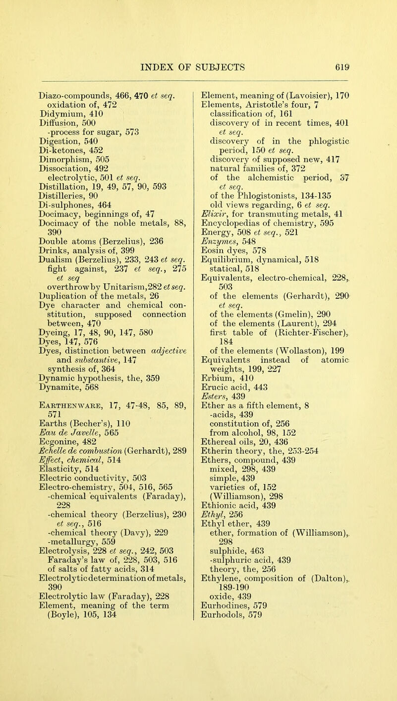 Diazo-compounds, 466, 470 et seq. oxidation of, 472 Didymium, 410 Diffusion, 500 -process for sugar, 573 Digestion, 540 Di-ketones, 452 Dimorphism, 505 Dissociation, 492 electrolytic, 501 et seq. Distillation, 19, 49, 57, 90, 593 Distilleries, 90 Di-sulphones, 464 Docimacy, beginnings of, 47 Docimacy of the noble metals, 88, 390 Double atoms (Berzelius), 236 Drinks, analysis of, 399 Dualism (Berzelius), 233, 243 et seq. fight against, 237 et seq., 275 et seq overthrow by Unitarism,282 etseq. Duplication of the metals, 26 Dye character and chemical con- stitution, supposed connection between, 470 Dyeing, 17, 48, 90, 147, 580 Dyes, 147, 576 Dyes, distinction between adjective and substantive, 147 synthesis of, 364 Dynamic hypothesis, the, 359 Dynamite, 568 Earthenware, 17, 47-48, 85, 89, 571 Earths (Becher’s), 110 Eau de Javelle, 565 Ecgonine, 482 Echelle de combustion (Gerhardt), 289 Effect, chemicxd, 514 Elasticity, 514 Electric conductivity, 503 Electro-chemistry, 504, 516, 565 -chemical equivalents (Faraday), 228 -chemical theory (Berzelius), 230 et seq., 516 -chemical theory (Davy), 229 -metallurgy, 559 Electrolysis, 228 et seq., 242, 503 Faraday’s law of, 228, 503, 516 of salts of fatty acids, 314 Electrolytic determination of metals, 390 Electrolytic law (Faraday), 228 Element, meaning of the term (Boyle), 105, 134 Element, meaning of (Lavoisier), 170 Elements, Aristotle’s four, 7 classification of, 161 discovery of in recent times, 401 et seq. discovery of in the phlogistic period, 150 et seq. discovery of supposed new, 417 natural families of, 372 of the alchemistic period, 37 et seq. of the Phlogistonists, 134-135 old views regarding, 6 et seq. Elixir, for transmuting metals, 41 Encyclopedias of chemistry, 595 Energy, 508 et seq., 521 Enzymes, 548 Eosin dyes, 578 Equilibrium, dynamical, 518 statical, 518 Equivalents, electro-chemical, 228,, 503 of the elements (Gerhardt), 290 et seq. of the elements (Gmelin), 290 of the elements (Laurent), 294 first table of (Richter-Fischer), 184 of the elements (Wollaston), 199 Equivalents instead of atomic weights, 199, 227 Erbium, 410 Erucic acid, 443 Esters, 439 Ether as a fifth element, 8 -acids, 439 constitution of, 256 from alcohol, 98, 152 Ethereal oils, 20, 436 Etherin theory, the, 253-254 Ethers, compound, 439 mixed, 298, 439 simple, 439 varieties of, 152 (Williamson), 298 Ethionie acid, 439 Ethyl, 256 Ethyl ether, 439 ether, formation of (Williamson),. 298 sulphide, 463 -sulphuric acid, 439 theory, the, 256 Ethylene, composition of (Dalton),. 189-190 oxide, 439 Eurhodines, 579 Eurhodols, 579
