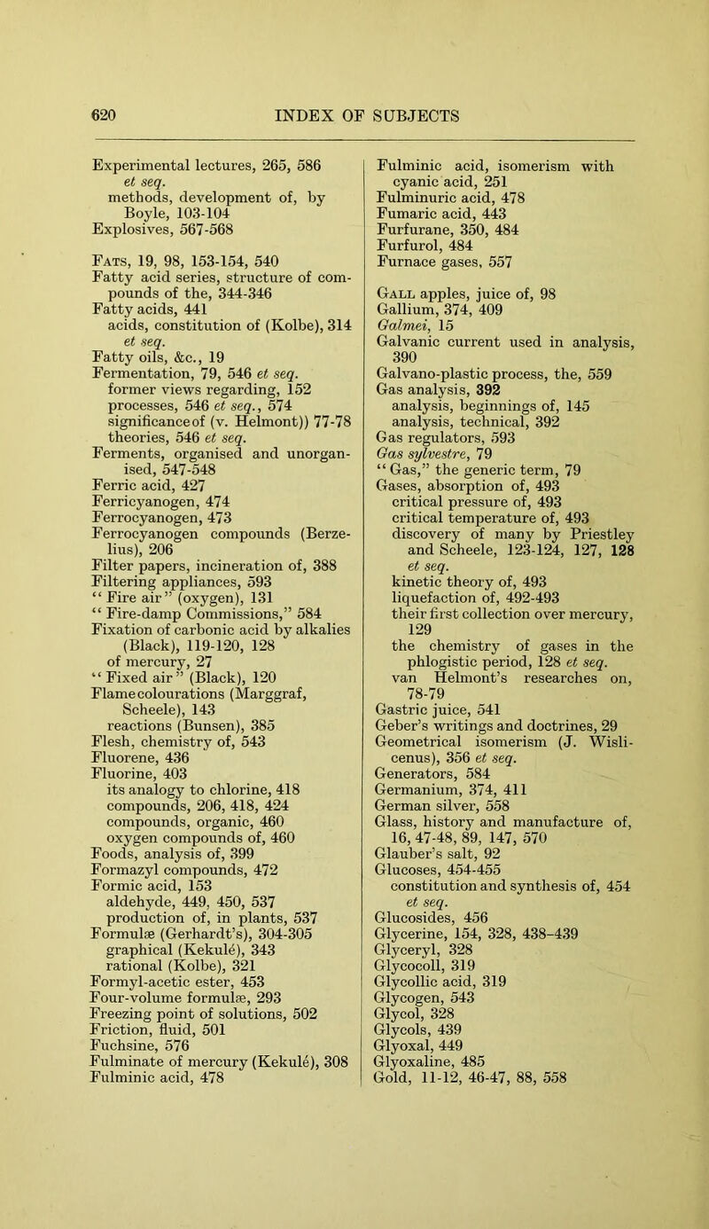 Experimental lectures, 265, 586 e.t seq. methods, development of, by Boyle, 103-104 Explosives, 567-568 Fats, 19, 98, 153-154, 540 Fatty acid series, structure of com- pounds of the, 344-346 Fatty acids, 441 acids, constitution of (Kolbe), 314 et «eg. Fatty oils, &c., 19 Fermentation, 79, 546 et seq. former views regarding, 152 processes, 546 et seq., 574 significanceof (v. Helmont)) 77-78 theories, 546 et seq. Ferments, organised and unorgan- ised, 547-548 Ferric acid, 427 Ferricyanogen, 474 Ferrocyanogen, 473 Ferrocyanoeen compounds (Berze- lius), 206 Filter papers, incineration of, 388 Filtering appliances, 593 “Fire air” (oxygen), 131 “ Fire-damp Commissions,” 584 Fixation of carbonic acid by alkalies (Black), 119-120, 128 of mercury, 27 “ Fixed air” (Black), 120 Flame colourations (Marggraf, Scheele), 143 reactions (Bunsen), 385 Flesh, chemistry of, 543 Fluorene, 436 Fluorine, 403 its analogy to chlorine, 418 compounds, 206, 418, 424 compounds, organic, 460 oxygen compounds of, 460 Foods, analysis of, 399 Formazyl compounds, 472 Formic acid, 153 aldehyde, 449, 450, 537 production of, in plants, 537 Formulae (Gerhardt’s), 304-305 graphical (Kekulö), 343 rational (Kolbe), 321 Formyl-acetic ester, 453 Four-volume formulae, 293 Freezing point of solutions, 502 Friction, fluid, 501 Fuchsine, 576 Fulminate of mercury (Kekule), 308 Fulminic acid, 478 Fulminic acid, isomerism with cyanic acid, 251 Fulminuric acid, 478 Fumaric acid, 443 Furfurane, 350, 484 Furfurol, 484 Furnace gases, 557 Gall apples, juice of, 98 Gallium, 374, 409 Galmei, 15 Galvanic current used in analysis, 390 Galvano-plastic process, the, 559 Gas analysis, 392 analysis, beginnings of, 145 analysis, technical, 392 Gas regulators, 593 Gas sylvestre, 79 “ Gas,” the generic term, 79 Gases, absorption of, 493 critical pressure of, 493 critical temperature of, 493 discovery of many by Priestley and Scheele, 123-124, 127, 128 et seq. kinetic theory of, 493 liquefaction of, 492-493 their first collection over mercury, 129 the chemistry of gases in the phlogistic period, 128 et seq. van Helmont’s researches on, 78-79 Gastric juice, 541 Geber’s writings and doctrines, 29 Geometrical isomerism (J. Wisli- eenus), 356 et .seq. Generators, 584 Germanium, 374, 411 German silver, 558 Glass, history and manufacture of, 16, 47-48, 89, 147, 570 Glauber’s salt, 92 Glucoses, 454-455 constitution and synthesis of, 454 et seq. Glucosides, 456 Glycerine, 154, 328, 438-439 Glyceryl, 328 Glycocoll, 319 Glycollic acid, 319 Glycogen, 543 Glycol, 328 Glycols, 439 Glyoxal, 449 Glyoxaline, 485 Gold, 11-12, 46-47, 88, 558