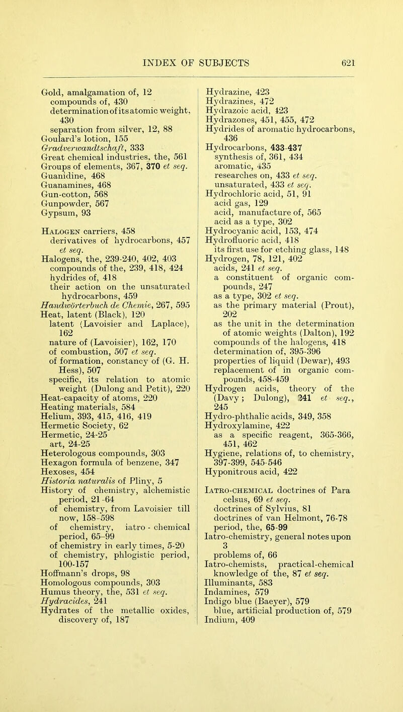 Gold, amalgamation of, 12 compounds of, 430 determination of its atomic weight. 430 separation from silver, 12, 88 Goulard’s lotion, 155 GracLverwandtschaft, 333 Great chemical industries, the, 561 Groups of elements, 367, 370 et seq. Guanidine, 468 Guanamines, 468 Gun-cotton, 568 Gunpowder, 567 Gypsum, 93 Halogen carriers, 458 derivatives of hydrocarbons, 457 et seq. Halogens, the, 239-240, 402, 403 compounds of the, 239, 418, 424 hydrides of, 418 their action on the unsaturated hydrocarbons, 459 Handwörterbuch de Chemie, 267, 595 Heat, latent (Black), 120 latent (Lavoisier and Laplace), 162 nature of (Lavoisier), 162, 170 of combustion, 507 et seq. of formation, constancy of (G. H. Hess), 507 specific, its relation to atomic weight (Dulong and Petit), 220 Heat-capacity of atoms, 220 Heating materials, 584 Helium, 393, 415, 416, 419 Hermetic Society, 62 Hermetic, 24-25 art, 24-25 Heterologous compounds, 303 Hexagon formula of benzene, 347 Hexoses, 454 Historia naturalis of Pliny, 5 History of chemistry, alchemistic period, 21 -64 of chemistry, from Lavoisier till now, 158-598 of chemistry, iatro - chemical period, 65-99 of chemistry in early times, 5-20 of chemistry, phlogistic period, 100-157 Hoffmann’s drops, 98 Homologous compounds, 303 Humus theory, the, 531 et seq. Hydracides, 241 Hydrates of the metallic oxides, discovery of, 187 Hydrazine, 423 Hydrazines, 472 Hydrazoic acid, 123 Hydrazones, 451, 455, 472 Hydrides of aromatic hydrocarbons, 436 Hydrocarbons, 433-437 S3mthesis of, 361, 434 aromatic, iSd researches on, 433 et seq. unsaturated, 433 et seq. Hydrochloric acid, 51, 91 acid gas, 129 acid, manufacture of, 565 acid as a type, 302 Hydrocyanic acid, 153, 474 Hydrofluoric acid, 418 its first use for etching glass, 148 Hydrogen, 78, 121, 402 acids, 241 et seq. a constituent of organic com- pounds, 247 as a type, 302 et seq. as the primary material (Prout), 202 as the unit in the determination of atomic weights (Dalton), 192 compounds of the halogens, 418 determination of, 395-396 properties of liquid (Dewar), 493 replacement of in organic com- pounds, 458-459 Hydrogen acids, theory of the (Davy; Dulong), 241 et seq., 245 Hydro-phthalic acids, 349, 358 Hydroxylamine, 422 as a specific reagent, 365-366, 451, 462 Hygiene, relations of, to chemistry, 397-399, 545-546 Hyponitrous acid, 422 Iatro-chemical doctrines of Para celsus, 69 et seq. doctrines of Sylvius, 81 doctrines of van Helmont, 76-78 period, the, 65-99 latro-chemistry, general notes upon 3 problems of, 66 latro-chemists, practical-chemical knowledge of the, 87 et seq. Illuminants, 583 Indamines, 579 Indigo blue (Baeyer), 579 blue, artificial production of, 579 Indium, 409