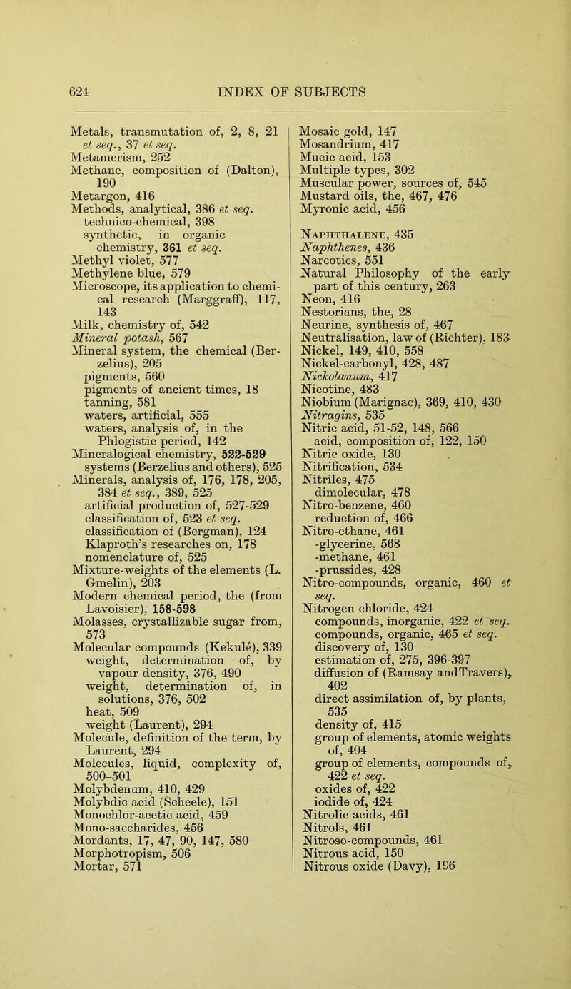 Metals, transmutation of, 2, 8, 21 et seq., 37 et seq. Metamerism, 252 Methane, composition of (Dalton), 190 Metargon, 416 Methods, analytical, 386 et seq. technico-chemical, 398 synthetic, in organic chemistry, 361 et seq. Methyl violet, 577 Methylene blue, 579 Microscope, its application to chemi- cal research (Marggraff), 117, 143 Milk, chemistry of, 542 Mineral potash, 567 Mineral system, the chemical (Ber- zelius), 205 pigments, 560 pigments of ancient times, 18 tanning, 581 waters, artificial, 555 waters, analysis of, in the Phlogistic period, 142 Mineralogical chemistry, 522-529 systems (Berzelius and others), 525 Minerals, analysis of, 176, 178, 205, 384 et seq., 389, 525 artificial production of, 527-529 classification of, 523 et seq. classification of (Bergman), 124 Klaproth’s researches on, 178 nomenclature of, 525 Mixture-weights of the elements (L. Gmelin), 203 Modern chemical period, the (from Lavoisier), 158-598 Molasses, crystallizable sugar from, 573 Molecular compounds (Kekul4), 339 weight, determination of, by vapour density, 376, 490 weight, determination of, in solutions, 376, 502 heat, 509 weight (Laurent), 294 Molecule, definition of the term, by Laurent, 294 Molecules, liquid, complexity of, 500-501 Molybdenum, 410, 429 Molybdic acid (Scheele), 151 Monochlor-acetic acid, 459 Mono-saccharides, 456 Mordants, 17, 47, 90, 147, 580 Morphotropism, 506 Mortar, 571 Mosaic gold, 147 Mosandrium, 417 Mucic acid, 153 Multiple types, 302 Muscular power, sources of, 545 Mustard oils, the, 467, 476 Myronic acid, 456 Naphthalene, 435 Naphthenes, 436 Narcotics, 551 Natural Philosophy of the early part of this century, 263 Neon, 416 Nestorians, the, 28 Neurine, synthesis of, 467 Neutralisation, law of (Richter), 183- Nickel, 149, 410, 558 Nickel-carbonyl, 428, 487 Nickolanum, 417 Nicotine, 483 Niobium (Marignac), 369, 410, 430 Nitragins, 535 Nitric acid, 51-52, 148, 566 acid, composition of, 122, 150 Nitric oxide, 130 Nitrification, 534 Nitriles, 475 dimolecular, 478 Nitro-benzene, 460 reduction of, 466 Nitro-ethane, 461 -glycerine, 568 -methane, 461 -prussides, 428 Nitro-compounds, organic, 460 et seq. Nitrogen chloride, 424 compounds, inorganic, 422 et seq. compounds, organic, 465 et seq. discovery of, 130 estimation of, 275, 396-397 difiusion of (Ramsay andTravers), 402 direct assimilation of, by plants, 535 density of, 415 group of elements, atomic weights of, 404 group of elements, compounds of, 422 et seq. oxides of, 422 iodide of, 424 Nitrolic acids, 461 Nitrols, 461 Nitroso-compounds, 461 Nitrous acid, 150 Nitrous oxide (Davy), 1S6