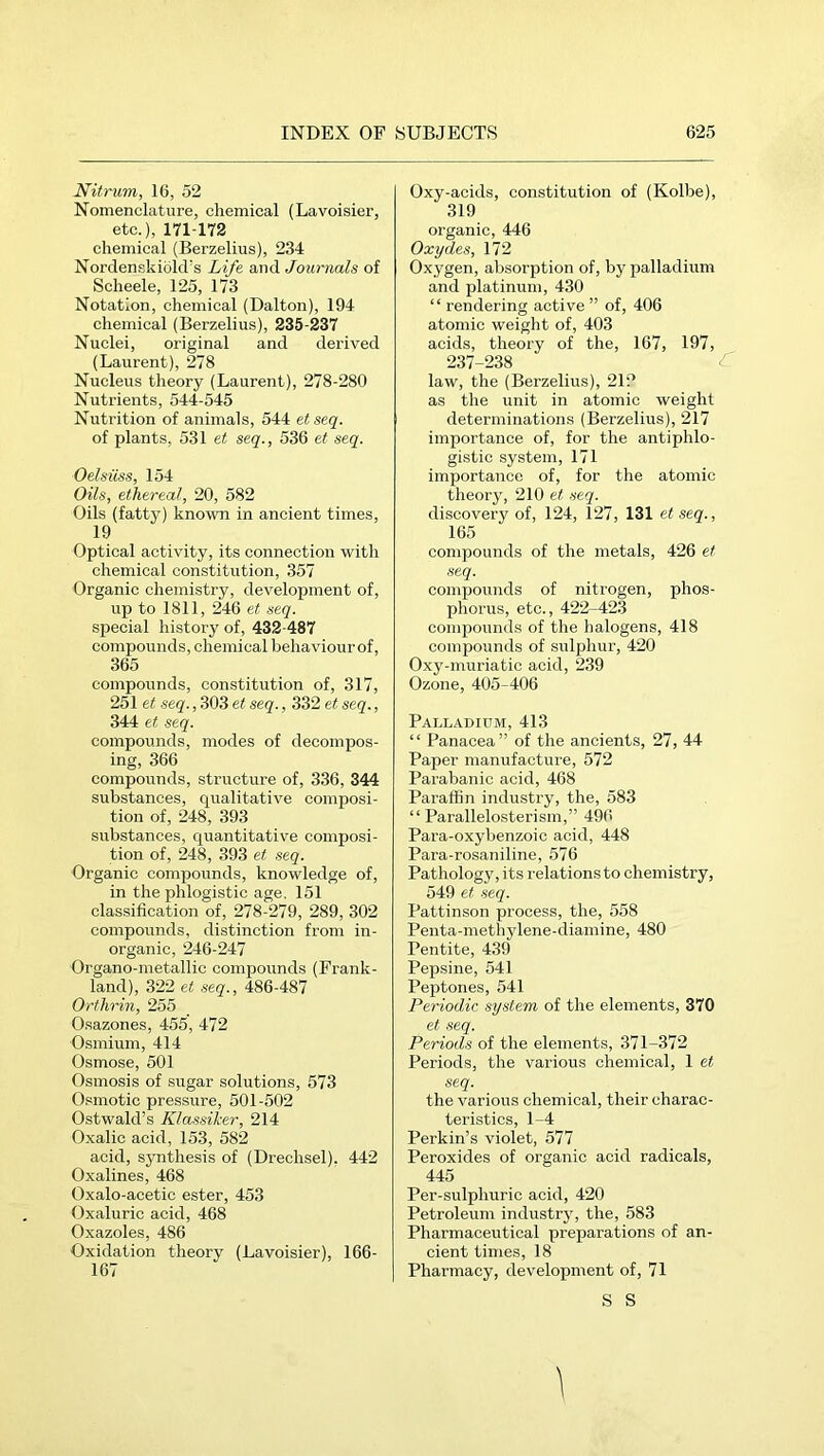 Nitrum, 16, 52 Nomenclature, chemical (Lavoisier, etc.), 171-172 chemical (Berzelius), 234 Nordenskiold's Life and Journals of Scheele, 125, 173 Notation, chemical (Dalton), 194 chemical (Berzelius), 235-237 Nuclei, original and derived (Laurent), 278 Nucleus theory (Laurent), 278-280 Nutrients, 544-545 Nutrition of animals, 544 et seq. of plants, 531 et seq., 536 et seq. Oelsiiss, 154 Oils, ethereal, 20, 582 Oils (fatty) known in ancient times, 19 Optical activity, its connection with chemical constitution, 357 Organic chemistry, development of, up to 1811, 246 et seq. special history of, 432-487 compounds, chemical behaviour of, 365 compounds, constitution of, 317, 251 et seq., 303 et seq., 332 et seq., 344 et seq. compounds, modes of decompos- ing, 366 compounds, structure of, 336, 344 substances, qualitative composi- tion of, 248, 393 substances, quantitative composi- tion of, 248, 393 et seq. Organic compounds, knowledge of, in the phlogistic age. 151 classification of, 278-279, 289, 302 compounds, distinction from in- organic, 246-247 Organo-metallic compounds (Frank- land), 322 et seq., 486-487 Ortlirin, 255 Osazones, 455, 472 Osmium, 414 Osmose, 501 Osmosis of sugar solutions, 573 Osmotic pressure, 501-502 Ostwald’s Klassiker, 214 Oxalic acid, 153, 582 acid, synthesis of (Drechsel). 442 Oxalines, 468 Oxalo-acetic ester, 453 Oxaluric acid, 468 Oxazoles, 486 Oxidation theory (Lavoisier), 166- 167 Oxy-acids, constitution of (Kolbe), 319 organic, 446 Oxydes, 172 Oxygen, absorption of, by palladium and platinum, 430 “ rendering active ” of, 406 atomic weight of, 403 acids, theory of the, 167, 197, 237-238 law, the (Berzelius), 212 as the unit in atomic weight determinations (Berzelius), 217 importance of, for the antiphlo- gistic system, 171 importance of, for the atomic theory, 210 .seq. discovery of, 124, 127, 131 et seq., 165 compounds of the metals, 426 et seq. compounds of nitrogen, phos- phorus, etc., 422-423 compounds of the halogens, 418 compounds of sulphur, 420 Oxy-muriatic acid, 239 Ozone, 405-406 Palladium, 413 “ Panacea” of the ancients, 27, 44 Paper manufacture, 572 Parabanic acid, 468 Paraffin industry, the, 583 “ Parallelosterism,” 496 Para-oxybenzoic acid, 448 Para-rosaniline, 576 Pathology, its relations to chemistry, 549 et seq. Pattinson process, the, 558 Penta-metliylene-diamine, 480 Peiitite, 439 Pepsine, 541 Peptones, 541 Periodic system of the elements, 370 et seq. Periods of the elements, 371-372 Periods, the various chemical, 1 et seq. the various chemical, their charac- teristics, 1-4 Perkin’s violet, 577 Peroxides of organic acid radicals, 445 Per-sulphuric acid, 420 Petroleum industry, the, 583 Pharmaceutical preparations of an- cient times, 18 Pharmacy, development of, 71 S S