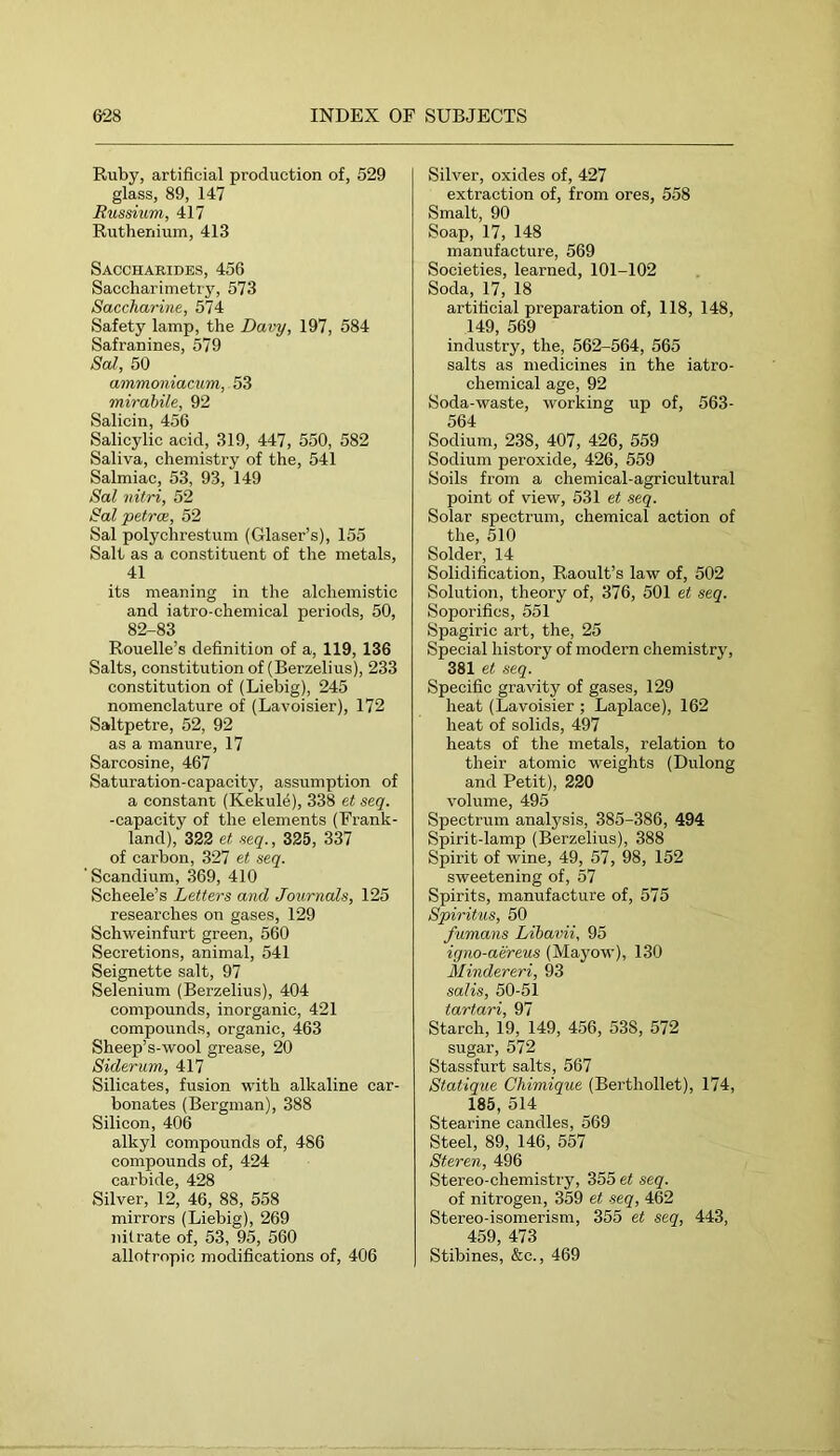 Ruby, artificial production of, 529 glass, 89, 147 Bussium, 417 Ruthenium, 413 Saccharides, 456 Saccharimetiy, 573 Saccharine, 574 Safety lamp, the Davy, 197, 584 Safranines, 579 Sal, 50 ammoniacum, 53 mirahile, 92 Salicin, 456 Salicylic acid, 319, 447, 550, 582 Saliva, chemistry of the, 541 Salmiac, 53, 93, 149 Sal nitri, 52 Sal petrce, 52 Sal polychrestum (Glaser’s), 155 Salt as a constituent of the metals, 41 its meaning in the alchemistic and iatro-chemical periods, 50, 82-83 Rouelle’s definition of a, 119, 136 Salts, constitution of (Berzelius), 233 constitution of (Liebig), 245 nomenclature of (Lavoisier), 172 Saltpetre, 52, 92 as a manure, 17 Sarcosine, 467 Saturation-capacity, assumption of a constant (Kekul4), 338 et seq. -capacity of the elements (Frank- land), 322 et aeq., 325, 337 of carbon, 327 et seq. ' Scandium, 369, 410 Scheele’s Letters and Journals, 125 researches on gases, 129 Schweinfurt green, 560 Secretions, animal, 541 Seignette salt, 97 Selenium (Berzelius), 404 compounds, inorganic, 421 compounds, organic, 463 Sheep’s-wool grease, 20 Siderum, 417 Silicates, fusion with alkaline car- bonates (Bergman), 388 Silicon, 406 alkyl compounds of, 486 compounds of, 424 carbide, 428 Silver, 12, 46, 88, 558 mirrors (Liebig), 269 nitrate of, 53, 95, 560 allotropic modifications of, 406 Silver, oxides of, 427 extraction of, from ores, 558 Smalt, 90 Soap, 17, 148 manufacture, 569 Societies, learned, 101-102 Soda, 17, 18 artificial preparation of, 118, 148, 149, 569 industry, the, 562-564, 565 salts as medicines in the iatro- chemical age, 92 Soda-waste, working up of, 563- 564 Sodium, 238, 407, 426, 559 Sodium peroxide, 426, 559 Soils from a chemical-agricultural point of view, 531 et seq. Solar spectrum, chemical action of the, 510 Solder, 14 Solidification, Raoult’s law of, 502 Solution, theory of, 376, 501 et seq. Soporifics, 551 Spagiric art, the, 25 Special history of modern chemistry, 381 et seq. Specific gravity of gases, 129 heat (Lavoisier ; Laplace), 162 heat of solids, 497 heats of the metals, relation to their atomic weights (Dulong and Petit), 220 volume, 495 Spectrum analysis, 385-386, 494 Spirit-lamp (Berzelius), 388 Spirit of wine, 49, 57, 98, 152 sweetening of, 57 Spirits, manufacture of, 575 Spiritus, 50 famans Libavii, 95 igno-aereus (Mayow), 130 Mindereri, 93 salis, 50-51 tartari, 97 Starch, 19, 149, 456, 538, 572 sugar, 572 Stassfurt salts, 567 Statique Chimique (Berthollet), 174, 185, 514 Stearine candles, 569 Steel, 89, 146, 557 Steren, 496 Stereo-chemistry, 355 et seq. of nitrogen, 359 et seq, 462 Stereo-isomerism, 355 et seq, 443, 459, 473 Stibines, &c., 469