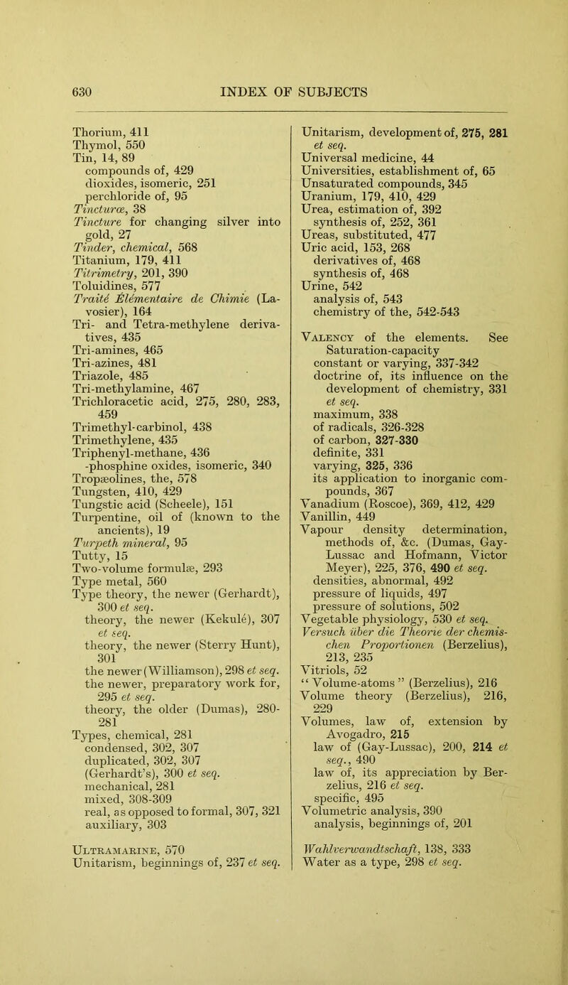 Thorium, 411 Thymol, 550 Tin, 14, 89 compounds of, 429 dioxides, isomeric, 251 perchloride of, 95 Tincturce., 38 Tincture for changing silver into gold, 27 Tinder, chemical, 568 Titanium, 179, 411 Titrimetry, 201, 390 Toluidines, 577 Traiti TiUmentaire de Chimie (La- vosier), 164 Tri- and Tetra-methylene deriva- tives, 435 Tri-amines, 465 Tri-azines, 481 Triazole, 485 Tri-methylamine, 467 Trichloracetic acid, 275, 280, 283, 459 Trimethyl-carbinol, 438 Trimethylene, 435 Triphenyl-methane, 436 -phosphine oxides, isomeric, 340 Tropteolines, the, 578 Tungsten, 410, 429 Tungstic acid (Scheele), 151 Turpentine, oil of (known to the ancients), 19 Turpeth mineral, 95 Tutty, 15 Two-volume formuhe, 293 Type metal, 560 Type theory, the newer (Gerhardt), 300 et seq. theory, the newer (Kekule), 307 et seq. theory, the newer (Sterry Hunt), 301 the newer (Williamson), 298 et seq. the newer, preparatory work for, 295 et seq. theory, the older (Dumas), 280- 281 Types, chemical, 281 condensed, 302, 307 duplicated, 302, 307 (Gerhardt’s), 300 et seq. mechanical, 281 mixed, 308-309 real, as opposed to formal, 307, 321 auxiliary, 303 Ultramarine, 570 Unitarism, beginnings of, 237 et seq. Unitarism, development of, 275, 281 et seq. Universal medicine, 44 Universities, establishment of, 65 Unsaturated compounds, 345 Uranium, 179, 410, 429 Urea, estimation of, 392 synthesis of, 252, 361 Ureas, substituted, 477 Uric acid, 153, 268 derivatives of, 468 synthesis of, 468 Urine, 542 analysis of, 543 chemistry of the, 542-543 Valency of the elements. See Saturation-capacity constant or varying, 337-342 doctrine of, its influence on the development of chemistry, 331 et seq. maximum, 338 of radicals, 326-328 of carbon, 327-330 definite, 331 varying, 325, 336 its application to inorganic com- pounds, 367 Vanadium (Roscoe), 369, 412, 429 Vanillin, 449 Vapour density determination, methods of, &c. (Dumas, Gay- Lussac and Hofmann, Victor Meyer), 225, 376, 490 et seq. densities, abnormal, 492 pressure of liquids, 497 pressure of solutions, 502 Vegetable physiology, 530 et seq. Versuch über die Theorie der chemis- chen Proportionen (Berzelius), 213, 235 Vitriols, 52 “ Volume-atoms ” (Berzelius), 216 Volume theory (Berzelius), 216, 229 Volumes, law of, extension by Avogadro, 215 law of (Gay-Lussac), 200, 214 et seq., 490 law of, its appreciation by Ber- zelius, 216 et seq. specific, 495 Volumetric analysis, 390 analysis, beginnings of, 201 Wahlverwandtschaft, 138, 333 Water as a type, 298 et seq.