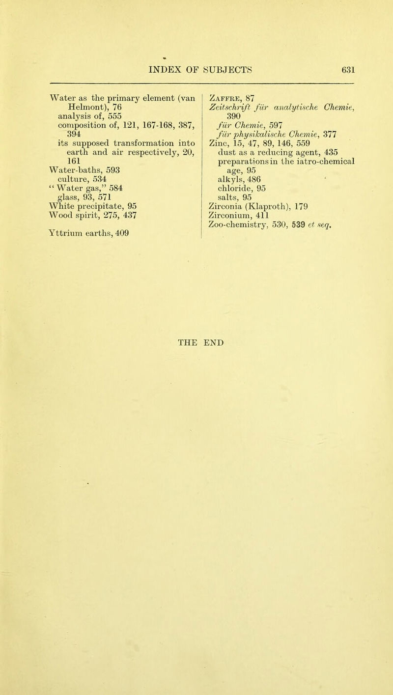 Water as the primary element (van Helmont), 76 analysis of, 555 composition of, 121, 167-168, 387, 394 its supposed transformation into earth and air respectively, 20, 161 Water-baths, 593 culture, 534 “ Water gas,” 584 glass, 93, 571 White precipitate, 95 Wood spirit, 275, 437 Yttrium earths, 409 Zaffee, 87 Zeitschrift für analytische Chemie, 390 für Chemie, 591 für physikalische Chemie, 377 Zinc, 15, 47, 89, 146, 559 dust as a reducing agent, 435 preparations in the iatro-chemical age, 95 alkyls, 486 chloride, 95 salts, 95 Zirconia (Klaproth), 179 Zirconium, 411 Zoo-chemistry, 530, 539 et seq. THE END