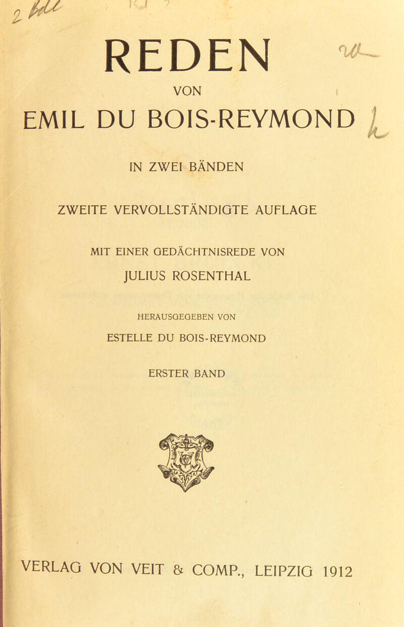 REDEN VON 1 EMIL DU BOIS-REYMOND ^ IN ZWEI BÄNDEN ZWEITE VERVOLLSTÄNDIGTE AUFLAGE MIT EINER GEDÄCHTNISREDE VON JULIUS ROSENTHAL HERAUSGEQEBEN VON ESTELLE DU BOIS-REYMOND ERSTER BAND VERLAG VON VEIT & COMP., LEIPZIG 1912