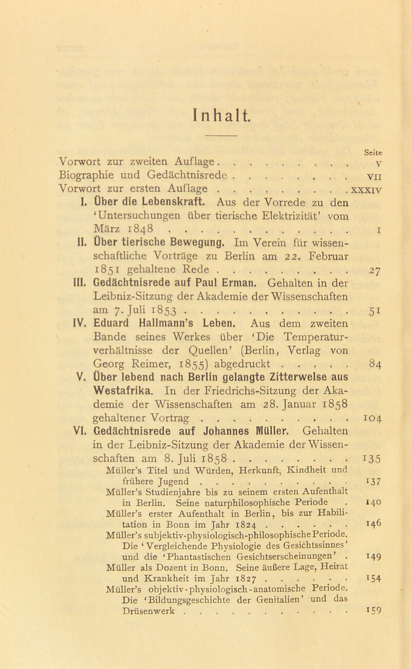 Inhalt. Seite Vorwort zur zweiten Auflage v Biographie und Gedächtnisrede vii Vorwort zur ersten Auflage xxxiv I. Über die Lebenskraft. Aus der Vorrede zu den ‘Untersuchungen über tierische Elektrizität’ vom März 1848 r n. über tierische Bewegung. Im Verein für wissen- schaftliche Vorträge zu Berlin am 22. Februar 1851 gehaltene Rede 27 III. Gedächtnisrede auf Paul Erman. Gehalten in der Leibniz-Sitzung der Akademie der Wissenschaften am 7. Juli 1853 51 IV. Eduard Hallmann’s Leben. Aus dem zweiten Bande seines Werkes über ‘Die Temperatur- verhältnisse der Quellen’ (Berlin, Verlag von Georg Reimer, 1855) abgedruckt 84 V. Über lebend nach Berlin gelangte Zitterwelse aus Westafrika. In der Friedrichs-Sitzung der Aka- demie der Wissenschaften am 28. Januar 1858 gehaltener Vortrag 104 VI. Gedächtnisrede auf Johannes Müller. Gehalten in der Leibniz-Sitzung der Akademie der Wissen- schaften am 8. Juli 1858 I35 Müller’s Titel und Würden, Herkunft, Kindheit und frühere Jugend 137 Müller’s Studienjahre bis zu seinem ersten Aufenthalt in Berlin. Seine naturphilosophische Periode . 140 Müller’s erster Aufenthalt in Berlin, bis zur Habili- tation in Bonn im Jahr 1824 146 Müller’s subjektiv-physiologisch-philosophische Periode. Die ‘Vergleichende Physiologie des Gesichtssinnes’ und die ‘Phantastischen Gesichtserscheinungen’ . 149 Müller als Dozent in Bonn. Seine äußere Lage, Heirat und Krankheit im Jahr 1827 I54 Müller’s objektiv-physiologisch-anatomische Periode. Die ‘Bildungsgeschichte der Genitalien’ und das Drüsenwerk I59