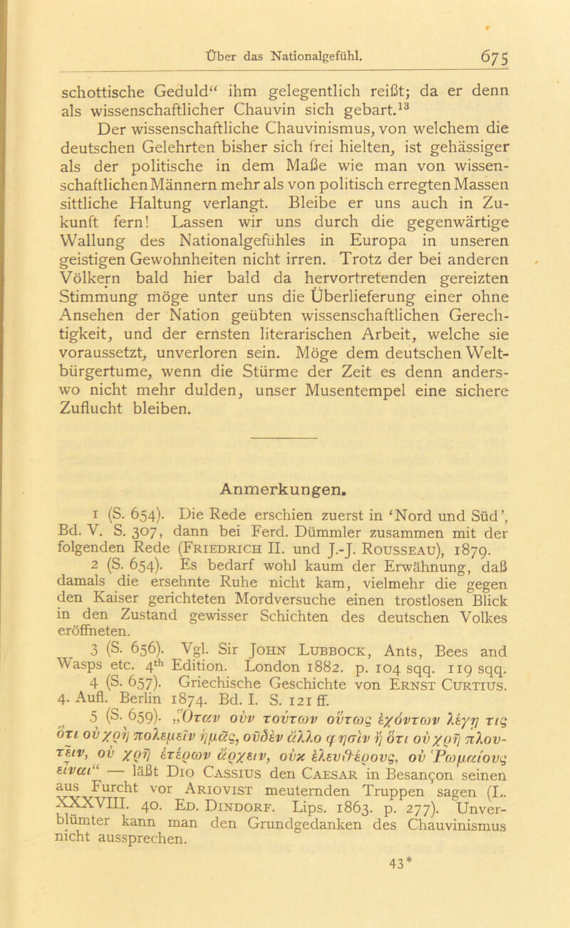 schottische Geduld“ ihm gelegentlich reißt; da er denn als wissenschaftlicher Chauvin sich gebart.^® Der wissenschaftliche Chauvinismus, von welchem die deutschen Gelehrten bisher sich frei hielten, ist gehässiger als der politische in dem Maße wie man von wissen- schaftlichen Männern mehr als von politisch erregten Massen sittliche Haltung verlangt. Bleibe er uns auch in Zu- kunft fern! Lassen wir uns durch die gegenwärtige Wallung des Nationalgefühles in Europa in unseren geistigen Gewohnheiten nicht irren. Trotz der bei anderen Völkern bald hier bald da hervortretenden gereizten Stimmung möge unter uns die Überlieferung einer ohne Ansehen der Nation geübten wissenschaftlichen Gerech- tigkeit, und der ernsten literarischen Arbeit, welche sie voraussetzt, unverloren sein. Möge dem deutschen Welt- bürgertume, wenn die Stürme der Zeit es denn anders- wo nicht mehr dulden, unser Musentempel eine sichere Zuflucht bleiben. Anmerkungen. 1 (S. 654). Die Rede erschien zuerst in ‘Nord und Süd’, Bd. V. S. 307, dann bei Ferd. Dümmler zusammen mit der folgenden Rede (Friedrich II. und J.-J. Rousseau), 1879. 2 (S. 654). Es bedarf wohl kaum der Erwähnung, daß damals die ersehnte Ruhe nicht kam, vielmehr die gegen den Kaiser gerichteten Mordversuche einen trostlosen Blick in den Zustand gewisser Schichten des deutschen Volkes eröffneten. 3 (S. 656). Vgl. Sir John Lubbock, Ants, Bees and Wasps etc. 4‘b Edition. London 1882. p. 104 sqq. 119 sqq. 4 (S- 657). Griechische Geschichte von Ernst Curtius. 4. Aufl. Berlin 1874. Bd. I. S. 121 ff. 5 (S. 659). ,l'Ozc(v ovv TovTOjv ovTüjg hjfövrwv liyr] rig bzi ovXQ1} noXen^Tv rifxäg, oväkv aXXo qrjaiv rj özi ovxQV nXov- ov XQV ^teocov äoxsiv, ovx kXevß'koovg, ov’Pojfica'ovg etvai ‘ läßt Dio Cassius den Caesar in Besannen seinen a^ Furcht vor Ariovist meuternden Truppen sagen (I.. 40- Dd. Dindorf. Lips. 1863. p. 277). Unver- blümter kann man den Grundgedanken des Chauvinismus nicht aussprechen. 43*