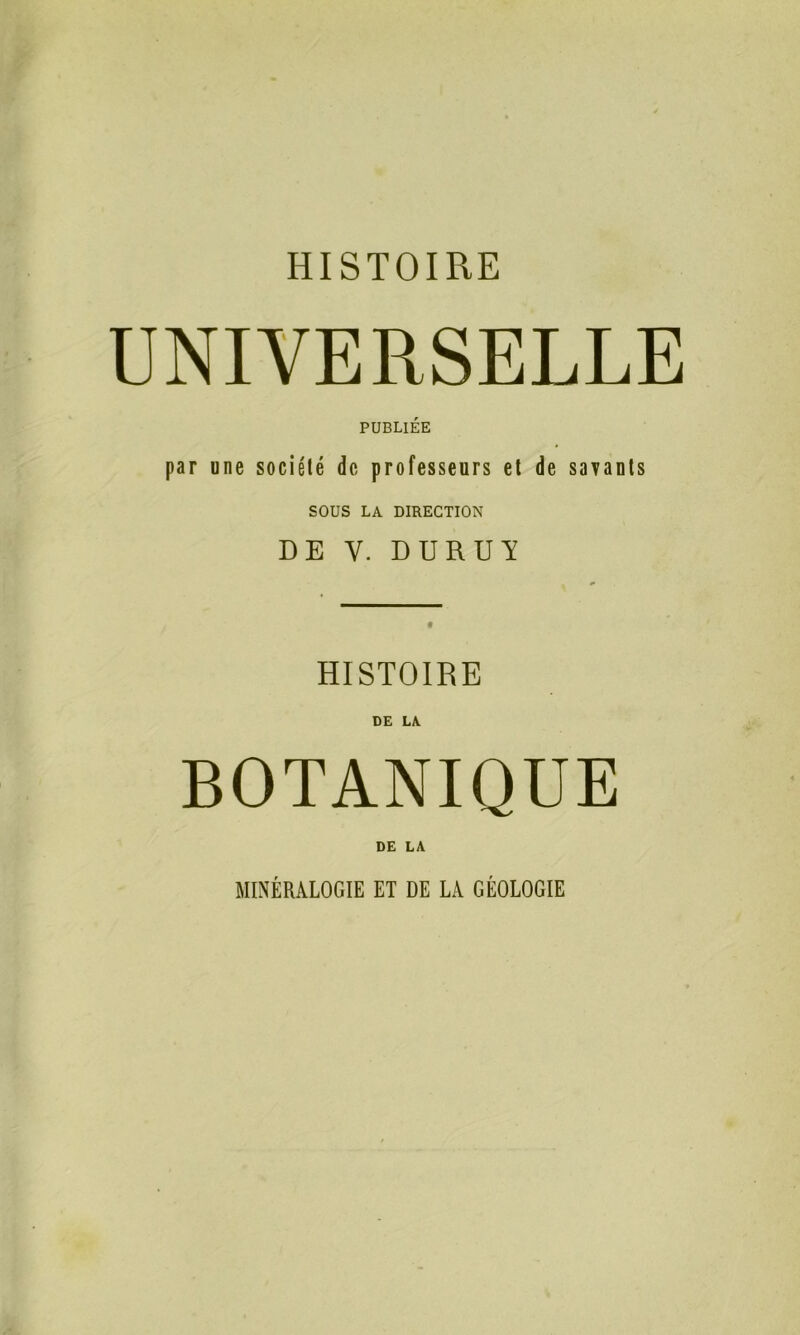 UNIVERSELLE PUBLIÉE par une société de, professeurs et de savants SOUS LA DIRECTION DE Y. DUR U Y HISTOIRE DE LA. BOTANIQUE DE LA MINÉRALOGIE ET DE LA GÉOLOGIE