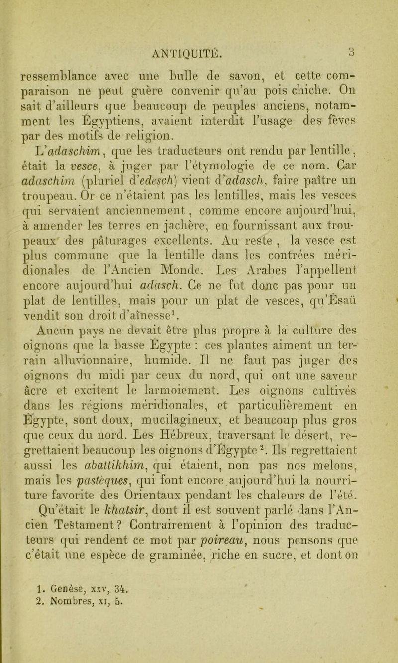 ressemblance avec une bulle cle savon, et cette com- paraison ne peut guère convenir qu’au pois chiche. On sait d’ailleurs que beaucoup de peuples anciens, notam- ment les Égyptiens, avaient interdit l’usage des fèves par des motifs de religion. L’adaschim, que les traducteurs ont rendu par lentille, était la vesce, à juger par l’étymologie de ce nom. Car adaschim (pluriel d’edesch) vient d’adasch, faire paître un troupeau. Or ce n’étaient pas les lentilles, mais les vesces qui servaient anciennement, comme encore aujourd’hui, à amender les terres en jachère, en fournissant aux trou- peaux des pâturages excellents. Au reste , la vesce est plus commune que la lentille dans les contrées méri- dionales de l’Ancien Monde. Les Arabes l’appellent encore aujourd’hui aclasch. Ce ne fut donc pas pour un plat de lentilles, mais pour un plat de vesces, qu’Ésaü vendit son droit d’aînesse1. Aucun pays ne devait être plus propre à la culture des oignons que la basse Égypte : ces plantes aiment un ter- rain alluvionnaire, humide. Il ne faut pas juger des oignons du midi par ceux du nord, qui ont une saveur âcre et excitent le larmoiement. Les oignons cultivés dans les régions méridionales, et particulièrement en Égypte, sont doux, mucilagineux, et beaucoup plus gros que ceux du nord. Les Hébreux, traversant le désert, re- grettaient beaucoup les oignons d’Égypte2. Ils regrettaient aussi les abattikhim, qui étaient, non pas nos melons, mais les pastèques, qui font encore aujourd’hui la nourri- ture favorite des Orientaux pendant les chaleurs de l’été. Qu’était le khatsir, dont il est souvent parlé dans l’An- cien Testament? Contrairement à l’opinion des traduc- teurs qui rendent ce mot par poireau, nous pensons que c’était une espèce de graminée, riche en sucre, et dont on 1. Genèse, xxv, 34. 2. Nombres, xi, 5.