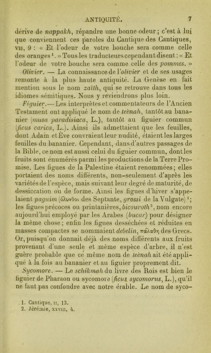 dérive de nappakh, répandre une bonne odeur ; c’est à lui que conviennent ces paroles du Cantique des Cantiques, vu, 9 : « Et l’odeur de votre bouche sera comme celle des oranges1. « Tous les traducteurs cependant disent : « Et l’odeur de votre bouche sera comme celle des pommes. » Olivier. — La connaissance de l'olivier et de ses usages remonte à la plus haute antiquité. La Genèse en fait mention sous le nom zaïth, qui se retrouve dans tous les idiomes sémitiques. Nous y reviendrons plus loin. Figuier.— Les interprètes et commentateurs de l’Ancien Testament ont appliqué le nom de teènah, tantôt au bana- nier [musa paradisiaca, L.), tantôt au figuier commun (ficus carica, L.). Ainsi ils admettaient que les feuilles, dont Adam etÈve couvraient leur nudité, étaient les larges feuilles du bananier. Cependant, dans d’autres passages de la Bible, ce nom est aussi celui du figuier commun, dontles fruits sont énumérés parmi les productions de la Terre Pro- mise. Les figues de la Palestine étaient renommées ; elles portaient des noms différents, non-seulement d’après les variétés de l’espèce, mais suivant leur degré de maturité, de dessiccation ou de forme. Ainsi les figues d’hiver s’appe- laient paguim (oXuvOoi des Septante, grossi de la Vulgate)4; les figues précoces ou printanières, bicouroth2, nom encore aujourd’hui employé par les Arabes (bucar) pour désigner la même chose ; enfin les figues desséchées et réduites en masses compactes se nommaient debelin, 7ràXaôr, des Grecs. Or, puisqu’on donnait déjà des noms différents aux fruits provenant d'une seule et même espèce d’arbre, il n’est guère probable que ce même nom de teènah ait été appli- qué à la fois au bananier et au figuier proprement dit. Sycomore. — Le schikmah du livre des Rois est bien le figuier de Pharaon ou sycomore [ficus sycomorus, L.), qu’il ne faut pas confondre avec notre érable. Le nom de syco- 1. Cantique, n, 13. 2. Jérémie, xxvm, 4.