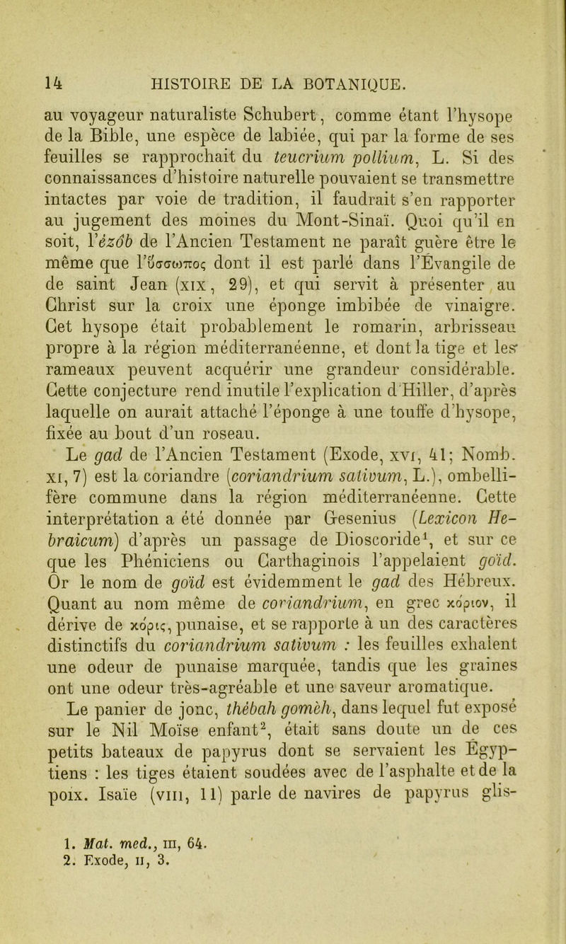 au voyageur naturaliste Schubert, comme étant l’hysope de la Bible, une espèce de labiée, qui par la forme de ses feuilles se rapprochait du teucrium poIlium, L. Si des connaissances d’histoire naturelle pouvaient se transmettre intactes par voie de tradition, il faudrait s’en rapporter au jugement des moines du Mont-Sinaï. Quoi qu’il en soit, Yèzôb de l’Ancien Testament ne paraît guère être le même que l’uaawTcoç dont il est parlé dans l’Évangile de de saint Jean (xix, 29), et qui servit à présenter au Christ sur la croix une éponge imbibée de vinaigre. Cet hysope était probablement le romarin, arbrisseau propre à la région méditerranéenne, et dont la tige et les' rameaux peuvent acquérir une grandeur considérable. Cette conjecture rend inutile l’explication d Hiller, d’après laquelle on aurait attaché l’éponge à une touffe d’hysope, fixée au bout d’un roseau. Le gad de l’Ancien Testament (Exode, xvi, 41; Nomb. xi, 7) est la coriandre (coriandrium satiuum, L.), ombelli- fère commune dans la région méditerranéenne. Cette interprétation a été donnée par Cfesenius (Lexicon He- braicum) d’après un passage de Dioscoride1, et sur ce que les Phéniciens ou Carthaginois l’appelaient g oui. Or le nom de goïd est évidemment le gad des Hébreux. Quant au nom même de coriandrium, en grec xopiov, il dérive de xopiç, punaise, et se rapporte à un des caractères distinctifs du coriandrium satiuum : les feuilles exhalent une odeur de punaise marquée, tandis que les graines ont une odeur très-agréable et une saveur aromatique. Le panier de jonc, thébah gomch, dans lequel fut exposé sur le Nil Moïse enfant2, était sans doute un de ces petits bateaux de papyrus dont se servaient les Égyp- tiens : les tiges étaient soudées avec de l’asphalte et de la poix. Isaïe (viii, 11) parle de navires de papyrus glis- 1. Mat. med., m, 64. 2. Exode, il, 3.