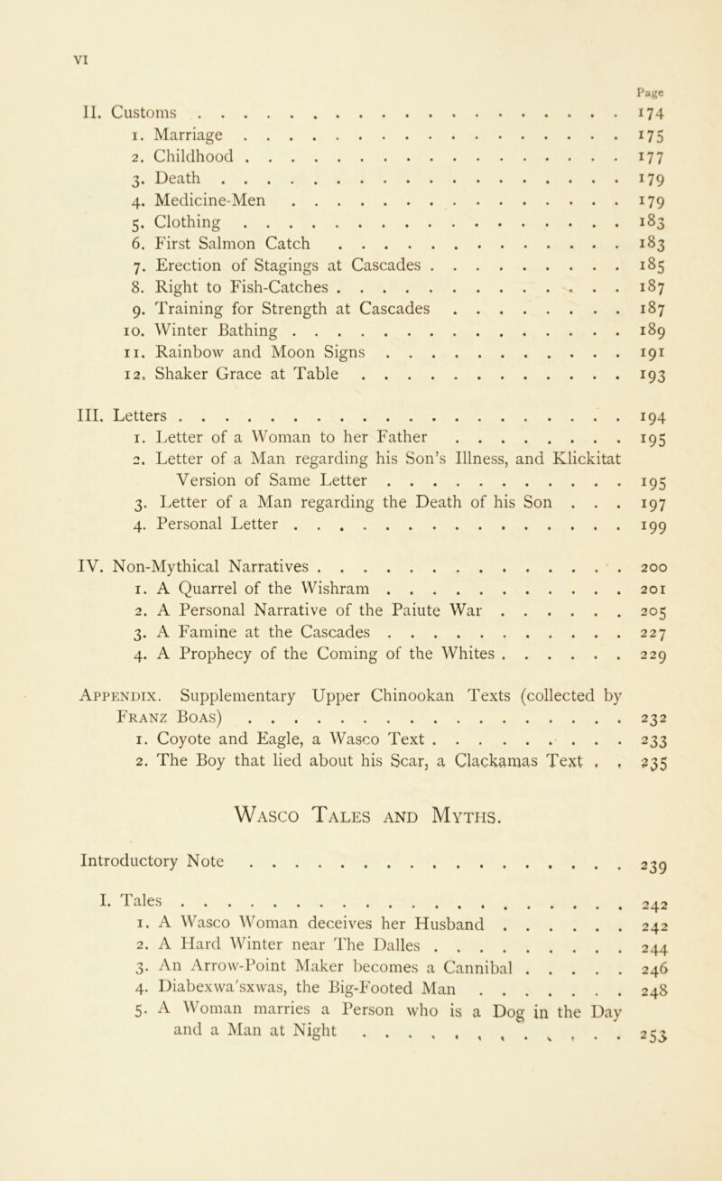 Page II. Customs 174 1. Marriage 175 2. Childhood i77 3. Death 179 4. Medicine-Men 179 5. Clothing 183 6. First Salmon Catch 183 7. Erection of Stagings at Cascades 185 8. Right to Fish-Catches 187 9. Training for Strength at Cascades 187 10, Winter Bathing 189 11, Rainbow and Moon Signs 191 12, Shaker Grace at Table 193 III. Letters 194 1. Letter of a Woman to her Father 195 2. Letter of a Man regarding his Son’s Illness, and Klickitat Version of Same Letter 195 3. Letter of a Man regarding the Death of his Son . . . 197 4. Personal Letter 199 IV. Non-Mythical Narratives 200 1. A Quarrel of the Wishram 201 2. A Personal Narrative of the Paiute War 205 3. A Famine at the Cascades 227 4. A Prophecy of the Coming of the Whites 229 Appendix. Supplementary Upper Chinookan Texts (collected by Franz Boas) 1. Coyote and Eagle, a Wasco Text • . . . 2. The Boy that lied about his Scar, a Clackamas Text , , Wasco Tales and Myths. Introductory Note I. Tales 1. A Wasco Woman deceives her Husband 2. A Hard Winter near The Dalles 3. An Arrow-Point Maker becomes a Cannibal 4. Diabexwa'sxwas, the Big-Footed Man 5. A Woman marries a Person who is a Dog in the Day and a Man at Night 242 242 244 246 248 255 232 233 235