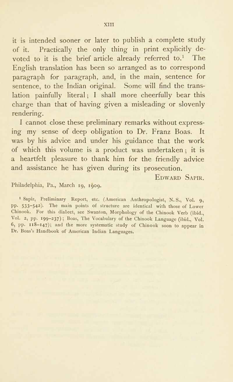 it is intended sooner or later to publish a complete study of it. Practically the only thing in print explicitly de- voted to it is the brief article already referred to.^ The English translation has been so arranged as to correspond paragraph for paragraph, and, in the main, sentence for sentence, to the Indian original. Some will find the trans- lation painfully literal; I shall more cheerfully bear this charge than that of having given a misleading or slovenly rendering. I cannot close these preliminary remarks without express- ing my sense of deep obligation to Dr. PTanz Boas. It was by his advice and under his guidance that the work of which this volume is a product was undertaken ; it is a heartfelt pleasure to thank him for the friendly advice and assistance he has given during its prosecution. Edward Sapir. Philadelphia, Pa., March 19, 1909. ' Sapir, Preliminary Report, etc. (American Anthropologist, N. S., Vol. 9, PP- 533-542)- The main points of structure are identical with those of Lower Chinook. For this dialect, see Swanton, Morphology of the Chinook Verb (ibid., Vol. 2, pp. 199-237)5 Boas, The Vocabulary of the Chinook Language (ibid., Vol. 6, pp. 118-147)5 and the more systematic study of Chinook soon to appear in Dr. Boas’s Handbook of American Indian Languages.