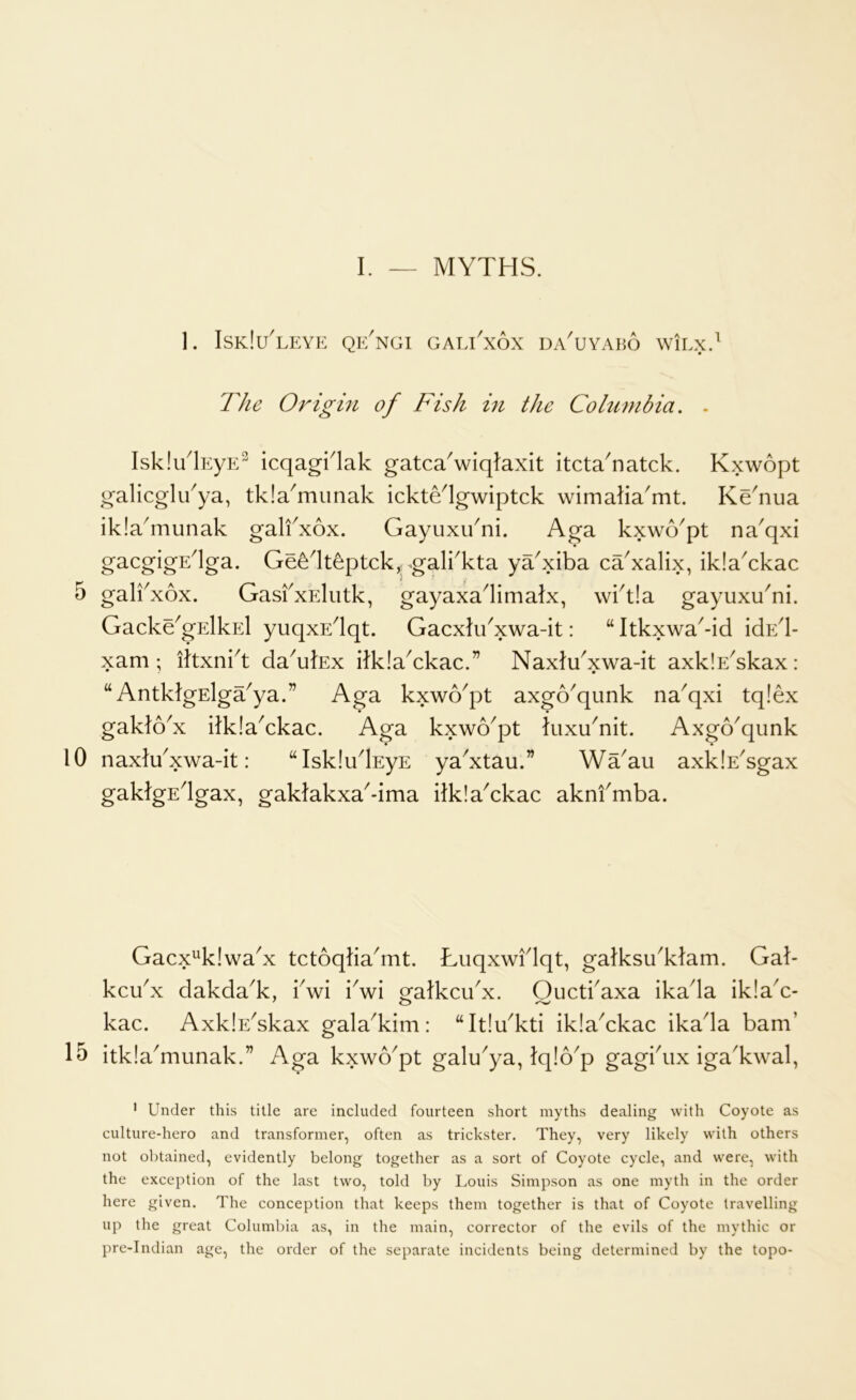 1. IskIuTeye qe/ngi gali'xox daTyabo WILX. The Origin of Fish hi the Columbia. . IsklTlEyE^ icqagklak gatcaViqlaxit itcta^natck. Kxwopt galicglTya, tkla^mimak ickte^lgwiptck wimalia'mt. Ke'nua iklaTiunak galfxox. Gayuxu^ni. Aga kxwo^pt na^qxi gacgigE^lga. Ge^^It^ptckjpgalkkta ya'xiba ca^xalix, ikIaYkac 5 gal^xox. GasfxElutk, gayaxa^limalx, wkt!a gayuxuTi. Gacke^gElkEl yuqxE^qt. Gacxlu^xwa-it: “ Itkxwa^-id idEd- xam ; ittxni^t daYlEx dklaYkac.” NaxJTxwa-it axklE^kax: “ AntkfgElga^ya.” Aga kxwo^pt axgo'qunk na^qxi tq!ex gakto^x itkIaAkac. Aga kxwo^pt iuxu^nit. Axgo^qunk 10 naxlTxwa-it: “Isklu^EyE ya^xtau.” Wa^au axklE^gax gaklgEdgax, gaklakxa^dma ilklaAkac aknfmba. Gacx^klwa^x tctoqJia^mt. Luqxwidqt, galksuTlam. Gal- kcu^x dakdaT, kwi Vwl galkcu^x. Oucti'axa ikada ik!aA- AxklEYkax galaTim: “ItIuTti iklaYkac ikada bam’ 15 itklaTiunak.” Aga kxwo^pt galu^ya, tq!6^p gagbux igaTwal, • Under this title are included fourteen short myths dealing with Coyote as culture-hero and transformer, often as trickster. They, very likely with others not obtained, evidently belong together as a sort of Coyote cycle, and were, with the exception of the last two, told by Louis Simpson as one myth in the order here given. The conception that keeps them together is that of Coyote travelling up the great Columbia as, in the main, corrector of the evils of the mythic or pre-Indian age, the order of the separate incidents being determined by the topo-