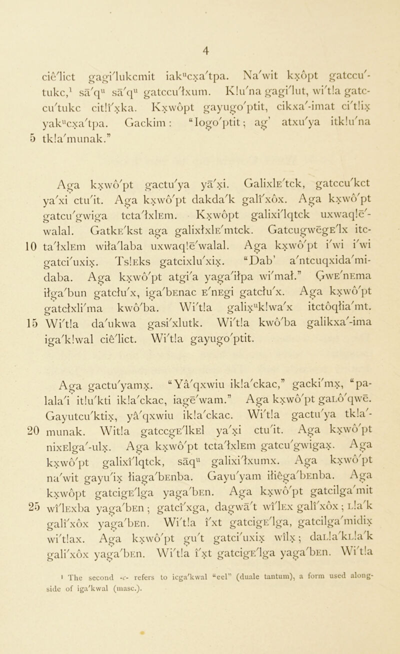 delict crao'i^lukcmit iak'^cxa'tpa. Na'wit kxopt ^atccu'- tiikc/ sa'q'^ sakp' gatcciidxum. Klikna gagHut, wik!a gatc- ciktukc citifxka. Kxwopt gayugo'ptit, cikxa'-imat cidlix yak^'cxa'tpa. Gackim: “logo'ptit; ag’ atxikya itklikna 5 tkla^munak.” Aga kxwo'pt gactu'ya ya'xi. GalixlE'tck, gatccu'kct ya^xi ctikit. Aga kxwApt dakda^k galfxox. Aga kxwApt gatcikgwiga tctadxlEm. Kxwopt galixidqtck uxwaqld- walal. GatkE'kst aga galixtxlE'mtck. GatcugwegEix itc- 10 tadxlEm wiladaba uxwac[!e\valal. Aga kxwo^pt iSvi iVi gatckuxix. TslEks gatcixlikxix. “Dab’ a'ntcuqxida^mi- daba. Aga kxwb^pt atgba yagadlpa wbmak” GwE'nEma ilga'bun gatdibx, iga'bEnac E^nEgi gatdu'x. Aga kxwo'pt eatdxli'ma kwo'ba. Wid!a galix^^k!wax itctoqlia'mt. 15 Wi'tla da'ukwa gasi'xlutk. Wi'tla kwo'ba galikxa'-ima iga'kiwal cife'lict. Wi'tla gayugo'ptit. Aga gactu^yamx. “Ya'qxwiu iklaYkac,” gackibnx, “pa- lala'i’ it!u kti iklaYkac, iage'wam.” Aga kxwo'pt gaLo'qwe. Gayutcu'ktix, yYqxwiu iklaYkac. Wi^t!a gactikya tk!a - 20 munak. Wit!a gatccgEdkEl ya'xi ctu'it. Aga kxwo'pt nixElga'-ulx. Aga kxwo'pt tcta'lxlEm gatcu'gwigax. Aga kxwo'pt galixi'lqtck, saq galixi'lxumx. Aga kxwo'pt na'wit gayu'ix liaga'bEnba. Gayu'yam itibga'bEnba. Aga kxwopt gatcigE'lga yaga'bsn. Aga kxwo'pt gatcilga'mit 25 wi'lExba yaga'bEii; gatd'xga, dagwa't wi'Iex galfxox; Lla'k gali'xbx yaga'bEii. Wi'tla I'xt gatcigE'lga, gatcilga'midi.x wi'tlax. Aga kxwo'pt gu't gatci'uxix wll.x; daiJa'kiJa'k gali'xbx yaga'bEii. Wi'tla i'xt gatcigE'lga yaga'bEii. Wi'tla • The second refers to icga'kwal “eel” (duale tantum), a form used along- side of iga'kwal (masc.).