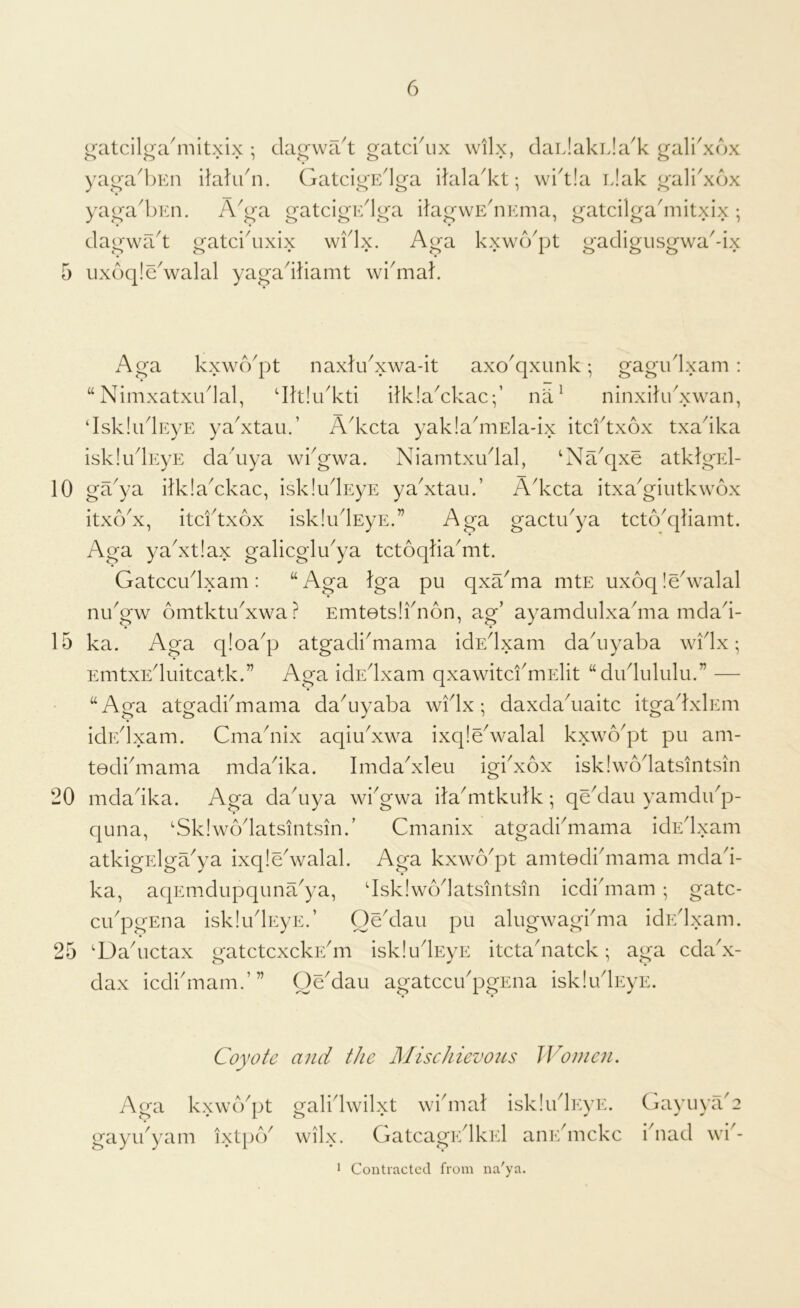 10 15 20 25 6 ( (atcilga^mitxix ; clagwa^t gateaux wilx, claiJakiJa^k gali^xox yagal)En italu'n. GatcigE'lga ikila'kt; wi'tia Elak galkxox yaga'bEn. A^ga gatcigE^lga ilagwE^iEma, gatcilga'mitxix •, dagwa^t gatcidixix widx. Aga kxwcYpt gadigusgwa'-ix Aga kxwd'pt naxkdxwa-it axo^qxiink; gagudxam : “ Nimxatxudal, dklidkti dklaYkac;’ nii^ ninxilidxwan, ‘IskliidEyE ya^xtau.’ A^keta yakladiiEla-ix itcftxox txadka iskludEyE dadiya wkgwa. Niamtxudal, ‘Na^qxe atkJgEl- ga^ya ilklaYkac, isklu^EyE yaYtau.’ Adccta itxaGiutkwox itxodx, itcftxox iskliflEyE.” Aga gactifya tcto^qliamt. Aga yaAtlax galicglu^ya tctoqka'mt. Gatccudxam: “Aga Iga pu qxa^ma mtE ux6q!eValal nifgw omtktifxwa? Emtotsifnon, ag’ ayamdulxadria mdad- ka. Aga qloa^p atgadiAiama idEdxam dadiyaba wflx; EmtxEduitcatk.” Aga idEdxam qxawitci'mElit “diflululu.” — “Aga atgadfmama daAyaba wflx ; daxdakiaitc itgadxlEm icbdlxam. Cmadiix aqiuAwa ixqleValal kxwo^pt pu am- tediduama mdadka. ImdaAleu igidxox isklwodatsintsin mdadka. Aga dadiya wfgwa ilaAitkutk; qeYlaii yamdifp- quna, 'Sklwodatsintsinf Cmanix atgadiAiama idEdxam atkigElga^ya ixqledvalal. Aga kxwo^pt amtodidiiama mdad- ka, aqEmdupquna^ya, 'Isklwodatsintsin icdidiiam ; gatc- cifpgEna iskliflEyE.’ OeYlau pu alugwagfma idEdxam. 'Dadictax gatctcxckEdii iskludEyE itctadiatckaga cdaA- dax iedfmam.”’ OeMau agatccifpgEua iskludEyE. Coyote and the JMischievous Women. Aga kxwcVpt gayifyam ixtpeV o^alidwilxt widnal iskludEyE. wilx. Gatcao^EdkEl aiiEdnckc 1 Contracted from na'ya. GayuyaG idiad wi'-