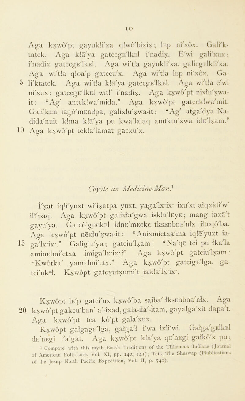 10 15 20 lO A^a kxwo'pt gayukli^xa (jlwoOjixix; liq; nkxox. Gali^k- tatck. Ao'a kla^ya gatccg'Glkid i5iadix. k^wi ^ali'xiix; idiadix o'atccgEdkEl. Ag’a wi^tla gayukli^xa, galicgElkIkxa. Aga wkt!a qloa^p gatccidx. Aga wi^tla lEp ni'xox. Ga- ni^xux; gatccgF/lkEl wit!’ idiadix. Aga kxwo^pt nixlikxwa- it: “Ag’ antckiwadriida.” Aga kxwo^pt gatccklwa^mit. • • Gali'kim iagcVniEnilpa, galixlidxwa-it: “Ag’ atga^dya Na- didaduiit klma kla^ya pu kwadalaq amtktikxwa idEdxam.” Aga kxw(Ypt ickladamat gacxikx. Coyote as Medicine-Man} i'xat iqlfyuxt wfixatpa yuxt, yagadxdx* ixu'xt alqxidkw’ ilfpaq. Aga kxwo'pt galixla'gwa iskludEyE; mang iaxa't gayu'ya. Gatco^giiekEl idnE'mEckc tksEiibnE'nlx iltcqo'ba. Aga kxwo'pt nexlu^xwa-it: “ Anixmictxa'ma iqle'yuxt ia- gadxdx-.” Galiglibya ; gatciudxam : “Naqe tci pu Ikada amiuElmbctxa imigadx'ix* ?” Aga kxwo^pt gatciu Ixam : nCwotka' yamElmbctx.” Aga Lxwo'pt gatcigEdga, ga- tcbuk^d. Kxwopt gatcxutxumbt iakladxdxx Kxwopt Ie'p gatciAix kxwo'ba saiba' IksEnbna'nlx. Aga kxwcVpt gakcibbEu a^xad, gala-ila^-itam, gay alga xit dapa t. Aga kxwb'pt tea kb'pt galabxux. kxwopt galgagEdga, galgad iSva Ixli'wi. Galga'gElkEl dEdiEgi iGlgat. Aga kxwb'pt klYya qEbiEgi galko x pu ; ^ Compare with this myth Boas’s Traditions of the lillamook Indians (Jouinal of American Folk-Lore, Vol. XI, pp. 140, 14O; ^’eit. The Shuswap (Plublications of the Jesup North Pacific Expedition, Vol. II, p. 741).