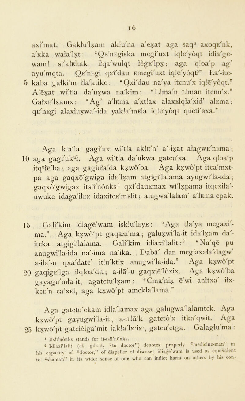 axi'mat. Gakti/lxam ak!una a^exat ag-a saq^ axoqi/nk, a^xka wala^lxt: “OE^iiEgiska mcgi^uxt iqle'yoqt idia'ge- wam! si^klElutk, ikia'wulqt leg]-:' Ipx; aga qloa^p ag’ ayu'mqta. OE^nEgi qxfdau Emcgi'uxt iqle'yoqt?” La-itc- 5 kaba gatkkm Hawklike: “Qxi'dau na^ya itenu'x iqie'yoqt.” A^exat wkt!a da^uxwa na^kim: “Lima^n Liman itenu'x.” • • GalxEdxamx: “Ag’ adEma a'xtiax alaxElqla^xid’ alEma; qEdiEgi alaxluxwa^-ida yakla^mEla iqle'yoqt queti'axa.” Aga klada gagkux wktia aklE^n’ a^-ixat aJagwE'nEma; 10 aga gagkuk^d. Aga wktia da'ukwa gatcu'xa. Aga qloa'p itq^e'ba; aga gagiula'da kxwo'ba. Aga kxwo'pt itca'mxt- pa aga gaqxo'gwiga idEdxam atgigidalama ayugwida-ida; gaqxo'gwigax itslfnonks^ qxfdauEmax widxpama itqcxHa- uwukc idagadlEx idaxitcE'mElit; alugwadalam’ adEina epak. 15 Galbkim idiage'wam iskludEyE: “Aga tia'ya mcgaxb- ma.” Aga kxwo'pt gaqaxbma; galuxwida-it idEdxam da- iteka atgigidalama. Galbkim idiaxidalit “Naqe pu anugwida-ida na'-ima nadka. Daba' dan mcgiaxala'dagw’ a-ila'-u qxa'datc’ itiu'ktix anugwida-ida.” Aga kxwo'pt 20 gaqigEdga ilqloa'dit; a-ila-u gaqxi^doxix. Aga kxwo'ba gayagu'mla-it, agatctudxam: “ Cma'nix edvi anhxa' ilx- kcE^n ca'xEl, aga kxwo^pt amckladama.” Aga gatetuAkam idladamax aga galugwadalamtck. Aga kxwb^pt gayugwida-it *, a-inla^k gateto'x itka'qwit. Aga 25 kxwb'pt gatciGga'mit iakladxdxq gatcu'etga. Galaglibma : ^ Its'.i'nonks stands for it-ts!i'nonks. 2 Idiaxi'lalit (cf. -gila-it, “to doctor”) denotes properly “medicine-man” m his capacity of “doctor,” of dispeller of disease; idiage'wam is used as equivalent to “shaman” in its wider sense of one who can inflict harm on others by his con-