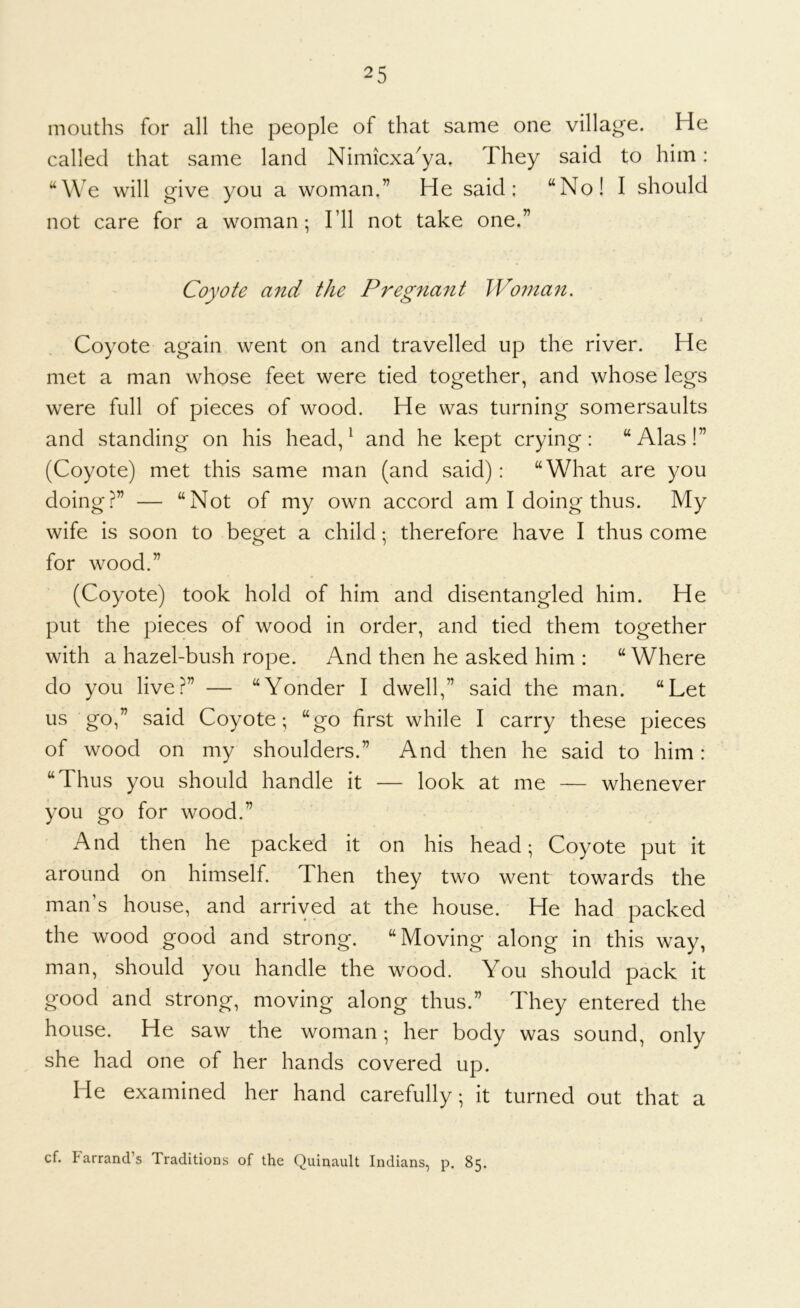 mouths for all the people of that same one village. He called that same land Nimicxa^ya. They said to him: “We will give you a woman.” He said; “No! I should not care for a woman; I’ll not take one.” Coyote and the Pregnant Wo7nan. % Coyote again went on and travelled up the river. He met a man whose feet were tied together, and whose legs were full of pieces of wood. He was turning somersaults and standing on his head, ^ and he kept crying: “Alas!” (Coyote) met this same man (and said): “What are you doing?” — “Not of my own accord am I doing thus. My wife is soon to beget a child; therefore have I thus come for wood.” (Coyote) took hold of him and disentangled him. He put the pieces of wood in order, and tied them together with a hazel-bush rope. And then he asked him : “Where do you live?” — “Yonder I dwell,” said the man. “Let us go,” said Coyote; “go first while I carry these pieces of wood on my shoulders.” And then he said to him: “Thus you should handle it — look at me — whenever you go for wood.” And then he packed it on his head; Coyote put it around on himself. Then they two went towards the man’s house, and arrived at the house. He had packed the wood good and strong. “Moving along in this way, man, should you handle the wood. You should pack it good and strong, moving along thus.” They entered the house. He saw the woman; her body was sound, only she had one of her hands covered up. He examined her hand carefully; it turned out that a cf. Farrand’s Traditions of the Quinault Indians, p. 85.