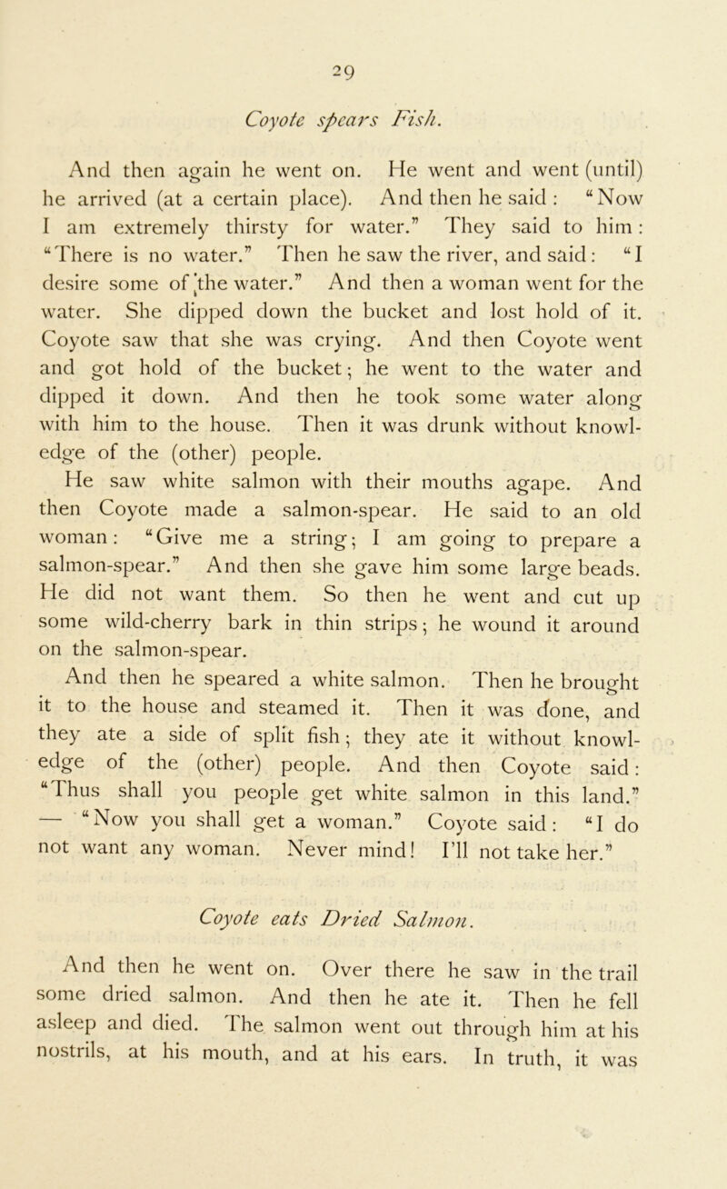 Coyote spears Fish. And then again he went on. He went and went (until) he arrived (at a certain place). And then he said : “Now I am extremely thirsty for water.” They said to him: “There is no water.” Then he saw the river, and said: “I desire some of [the water.” And then a woman went for the water. She dipped down the bucket and lost hold of it. Coyote saw that she was crying. And then Coyote went and got hold of the bucket; he went to the water and dipped it down. And then he took some water along with him to the house. Then it was drunk without knowl- edge of the (other) people. He saw white salmon with their mouths agape. And then Coyote made a salmon-spear. He said to an old woman: “Give me a string; I am going to prepare a salmon-spear.” And then she gave him some large beads. He did not want them. So then he went and cut up some wild-cherry bark in thin strips; he wound it around on the salmon-spear. And then he speared a white salmon. Then he brouo-ht It to the house and steamed it. Then it was done, and they ate a side of split fish; they ate it without knowl- edge of the (other) people. And then Coyote said: “Thus shall you people get white salmon in this land.” — “Now you shall get a woman.” Coyote said: “I do not want any woman. Never mind! I’ll not take her.” Coyote eats Dried Salmon. And then he went on. Over there he saw in the trail some dried salmon. And then he ate it. Then he fell asleep and died. The salmon went out through him at his nostrils, at his mouth, and at his ears. In truth, it was