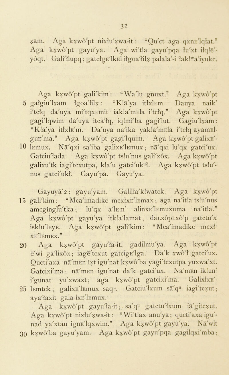 5 10 15 20 25 30 32 xam. Ag-a kxwcVpt nixlu^xwa-it: “Ou^ct a^a qxni-/lqlat.” Aga kxwcYpt gayu^ya. Aga wi^tla gayu'pqa lu'xt ilq!e^- yoqt. Gali'llupq; gatclgE'lkid ilgoadilx palala^-i lakl'^a'iyukc. Aga kxwo^pt gali'kim : “Wadu gnuxt.” Aga kxwo^pt gatgiudxam Igoadilx: “Kla^ya itlxlEm. Dauya naik’ idclq da^uya mktqxEmit iakla^mEla idclq.” Aga kxwo^pt gagidqwim da^uya itcadq, iqimfba gagidut. Gagiudxam : “K!aya itlxlE^m. Dadiya nadka yakla^mEla idclq ayamEl- guEdna.” Aga kxwo^pt gagidquim. Aga kxwo^pt galixE^- lEmux. Na^qxi sadba galixEdEmux •, na^qxi lu'qx gatcbux. Gatciudada. Aga kxwo^pt tslibnus gali^xox, Aga kxwo^pt galixu^tk iagbtcxutpa, k!a^u gatcidik^d. Aga kxwo^pt ts!i/- nus gatcbukl. Gayu^pa. Gayu^ya. Gayuya^2 ; gayibyam. Galilla^klwatck. Aga kxwo^pt ofali^kim : “ Mcadmadikc mcxlxEdEmax : aga nadtla tsludius amcgingludka; lu^qx adEm’ alinxEdEmuxuma nadtla.” Aga kxwo^pt gayu^ya itkladamat; daLxopLxo^p gatctu^x iskludEyE. Aga kxwo^pt galbkim: “ Mcadmadikc mcxl- XEdEmEX.” Aga kxwo^pt gayuda-it, gadilmibya. Aga kxwo^pt * • e^wi gadixox; iagedcxut gatcigEdga. Da^k xwod gatci^ux. Oucti'axa na'mEn ixt igu^nat kxwo^ba yagidcxutpa yuxwa'xt. Gatcixbma; na^mEn igu^nat dak gatcbux. Na^niEn iklun’ bgunat yibxwaxt; aga kxwo^pt gatcixidna. GalixlxE^- lEmtck; galixEdEmux saq^^ Gatciudxum saq^^ iagidcxut; ayadaxit gala-ixF/lEmux. Aga kxwo^pt gayuda-it; sa^q^ gatctudxum iaGitcxut. Aga kxwo^pt nixludxwa-it: “Widlax anibya; qucti'axa igib- nad ya'xtau ignEdqxwim.” Aga kxwo'pt gayu'ya. NaVit kxwo'ba gayibyam. Aga kxwo'pt gayibpqa gagilqxidnba;