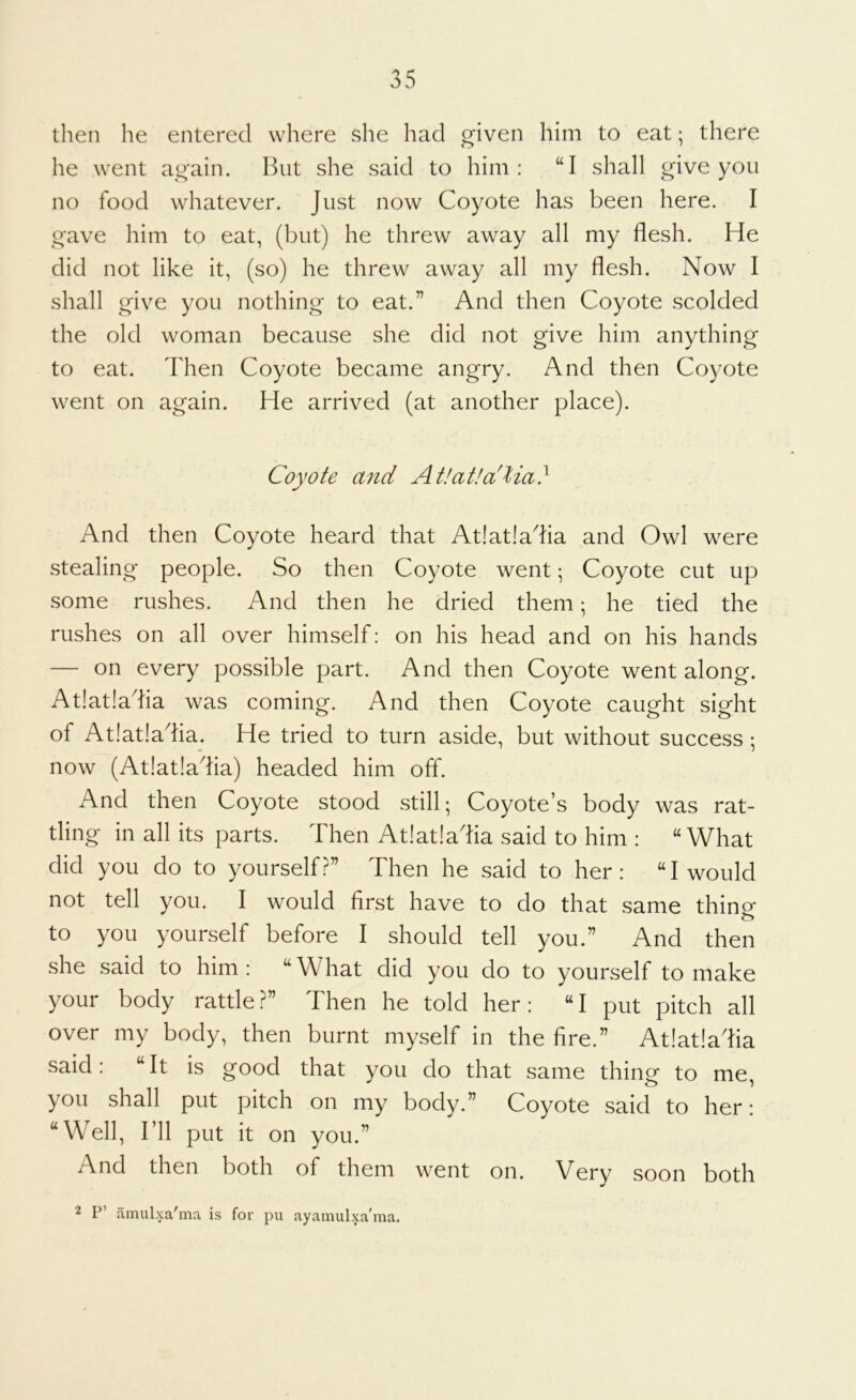 then he entered where she had given him to eat; there he went again. But she said to him: “I shall give you no food whatever. Just now Coyote has been here. I gave him to eat, (but) he threw away all my flesh. He did not like it, (so) he threw away all my flesh. Now I shall give you nothing to eat.” And then Coyote scolded the old woman because she did not give him anything to eat. Then Coyote became angry. And then Coyote went on again. He arrived (at another place). Coyote and Atlatla'lia} And then Coyote heard that At!at!adia and Owl were stealing people. So then Coyote went; Coyote cut up some rushes. And then he dried them; he tied the rushes on all over himself: on his head and on his hands — on every possible part. And then Coyote went along. At!at!adia was coming. And then Coyote caught sight of At!at!aflia. He tried to turn aside, but without success ; now (At!at!adia) headed him off. And then Coyote stood still; Coyote’s body was rat- tling in all its parts. Then At!at!adia said to him : “What did you do to yourself?” Then he said to her: “I would not tell you. I would first have to do that same thing to you yourself before I should tell you.” And then she said to him : “ W hat did you do to yourself to make your body rattle?” Then he told her: “I put pitch all over my body, then burnt myself in the fire.” At!at!aflia said: “It is good that you do that same thing to me, you shall put pitch on my body.” Coyote said to her: “Well, I’ll put it on you.” And then both of them went on. Very soon both 2 P’ amulxa'ma is for pii ayamulxa'ma.