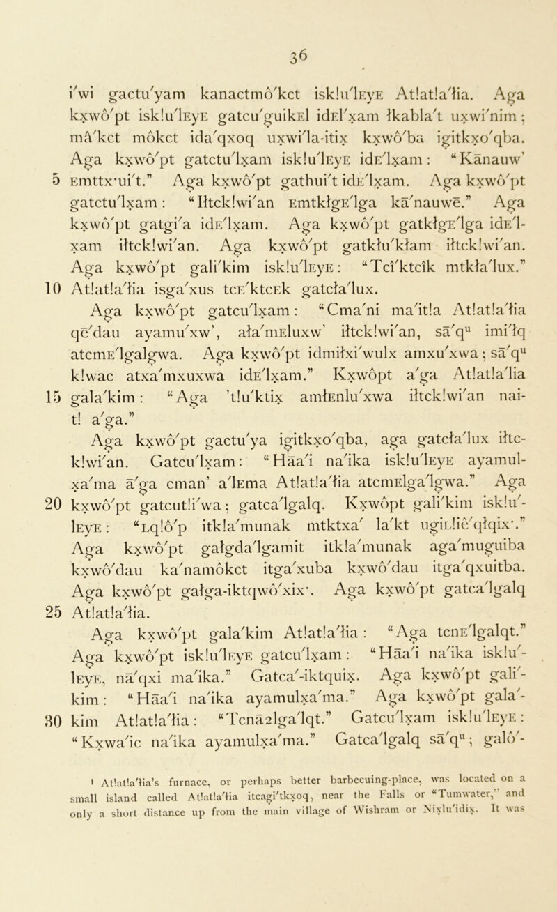 10 15 20 25 30 36 iVi gactu'yam kanactmo'kct isklu^lEyE At!at!a^lia. Aga kxwApt isklu'lEyE gatci/guikEl idErxam Ikabla't uxwi'nim ; ma'kct mokct ida^qxoq uxwida-itix kxwd^ba igitkxo^qba. Aga kxwb^pt gatctudxam iskludEyE idp:dxam; “Kanauw’ Emttx'ubt.” Aga kxwo^pt gathubt idpblxam. Aga kxwo'pt gatctiblxam: “Iltckiwban EmtklgEdga ka^nauwe.” Aga kxwb'pt gatgi^a idEdxam. Aga kxwo'pt gatklgEdga idpbl- xam iltcklwban. Aga kxwo^pt gatklu^klam iltcklwi^an. Aga kxwo^pt galbkim iskludEyE: “Tcfktcik mtkladux.” At!at!adia isga^xus tcE^ktcEk gatcladux. Aga kxwo^pt gatcudxam: “Cma^ni madtla At!at!adia qeMau ayamu^xw’, ala^mEluxw’ iltcklwi'an, sa^q^ imidq atcniF/lgalgwa. Aga kxwb'pt idmilxbwulx amxu'xwa ; saq^ k!wac atxa^mxuxwa idEdxam.” Kxwopt a^ga At!at!adia eala^kim: “Ara ’t!uktix amtenlu^xwa iltckiwban nai- c> o • t! a^ga.” Aga kxwo^pt gactu^ya igitkxo^qba, aga gatcladux iltc- klwban. Gatciblxam: “Haad nadka iskludEys ayamul- xa'ma a'ga cmaiV adEma At!at!adia atcmElgadgwa.” Aga kxwo^pt gatcutliVa •, gatcadgalq. Kxwopt gali^kim isklib- lEyE: “Lqlb^p itkladiiunak mtktxa^ la^kt ugiLlie^qlqix’.” Aga kxwb'pt galgdadgamit itkia'munak aga'muguiba kxwo^dau ka^namokct itga^xiiba kxwo dau itga qxuitba. Aga kxwo^pt galga-iktqwo^xix*. Aga kxwApt gatcadgalq At!at!adia. Aga kxwo'pt gala'kim At!at!adia: “Aga tcnEdgalqt.” Aga kxwo'pt iskliidEyE gatcudxam : “Haad nadka isk!u'- lEyE, na^qxi madka.” GatcaGktquix. Aga kxwo pt gali - kirn: “Haad nadka ayamulxadiia.” Aga kxwApt gala'- kim At!at!adia: “Tcna2lgadqt.” Gatcudxam iskliidEyE: “Kxwadc nadka ayamulxadiia.” Gatcadgalq sa^M galA- > Atlatla'iia’s furnace, or perhaps better barbecuing-place, was located on a mall island called At!at!a'lia itcagi'tkxoq, near the Falls or “Tumwater,” and nly a short distance up from the main village of Wishram or Nixlu'idix. It was