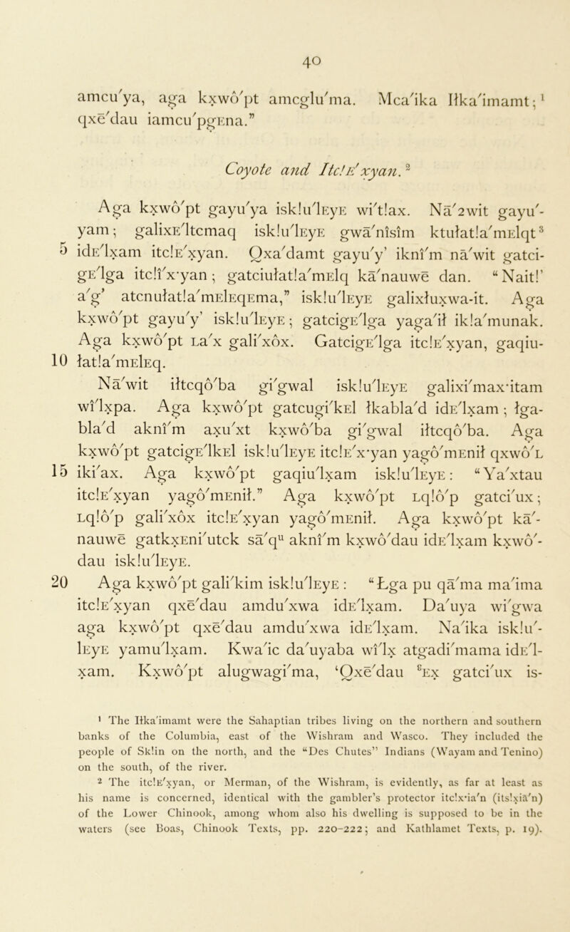 10 15 20 40 amcu ya, ag’a kxwo^pt amcglu^ma. Mca^ika Hka^imamt; ^ qxeklau iamcu^p^Ena.” Coyote a7id ltde'xymi. ^ Aga kxwo'pt gayikya iskliklEyE wktlax. Na^2wit gayu'- yam •, galixE^ltcmaq iskliklEyp: gwa^nisim ktiilat!a^mElqt ^ idE^lxam itdE^xyan. OxaMamt gayu^y’ ikni'm na^wit gatci- gEdga itc!i^x*yan; gatciulatladriElq ka^nauwe dan. “Nait!’ a^g atcnidatla^mElEqEma,” iskludEyE galixluxwa-it. Aga kxwo^pt gayu^y’ iskludEyE; gatcigEdga yagad} ikla^munak. Aga kxwo'pt La^x galkxox. GatcigEdga itclE^xyan, gaqiu- latla'niElEq. Na^wit iftcqo^ba gkgwal iskludEyE galixkmax'itam wfIxpa. Aga kxwo'pt gatcugi'kEl Ikabla'd idEdxam ; Iga- bla^d akni^m axu^xt kxwo^ba gi^gwal dtcqo^ba. Aga kxwo'pt gatcigEdkEl iskludEyE itc!E'x*yan yago'mEnil qxwo^L • • ikkax. Aga kxwo'pt gaqiudxam iskludEyE: “Wxtau itdE^xyan yagb^mEnik” Aga kxwo'pt Lq!6p gatckux; Lqlb^p gali'xox itdE^xyan yago^niEnik Aga kxwo^pt ka'- nauwe gatkxEnkutck sa^q^^ aknfm kxwoMau idEdxam kxwo- dau iskludEyE. Aga kxwb'pt galkkim iskliidEyE : “Lga pu qa'ma madma itdE^xyan qxddau amdu^xwa idEdxam. Da^uya wi'gwa aga kxwo^pt qxddau amdudxwa idEdxam. Nadka isklik- lEyE yamudxam. Kwadc da^uyaba widx atgadi^mama idEd- xam. Kxwo^pt alugwagi^ma, ‘Oxe^dau ^ex gatcidix is- • The Itka'imamt were the Sahaptian tribes living on the northern and southern banks of the Columbia, east of the Wishram and Wasco. They included the people of Sk’.in on the north, and the “Des Chutes” Indians (Wayam and Tenino) on the south, of the river. 2 The itc'.E'xyan, or Merman, of the Wishram, is evidently, as far at least as his name is concerned, identical with the gambler’s protector itc!x*ia'n (its!xia'n) of the Lower Chinook, among whom also his dwelling is supposed to be in the waters (see Boas, Chinook Texts, pp. 220-222; and Kathlamet Texts, p. 19).