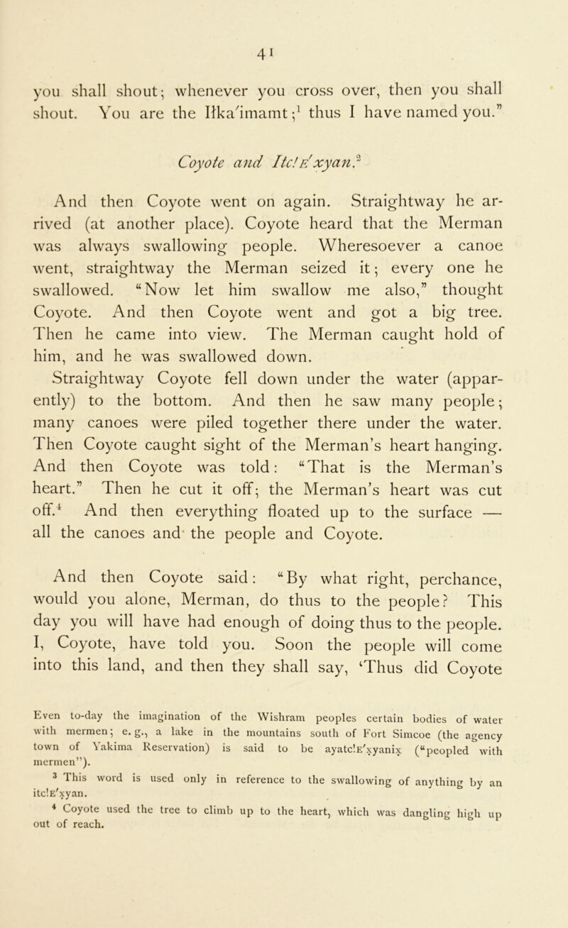 you shall shout; whenever you cross over, then you shall shout. You are the Itka^imaint thus I have named you.” Coyote and ltdxyan? And then Coyote went on again. Straightway he ar- rived (at another place). Coyote heard that the Merman was always swallowing people. Wheresoever a canoe went, straightway the Merman seized it; every one he swallowed. “Now let him swallow me also,” thought Coyote. And then Coyote went and got a big tree. Then he came into view. The Merman caught hold of him, and he was swallowed down. Straightway Coyote fell down under the water (appar- ently) to the bottom. And then he saw many people; many canoes were piled together there under the water. Then Coyote caught sight of the Merman’s heart hanging. And then Coyote was told: “That is the Merman’s heart.” Then he cut it off; the Merman’s heart was cut off.^ And then everything floated up to the surface — all the canoes and* the people and Coyote. And then Coyote said: “By what right, perchance, would you alone. Merman, do thus to the people This day you will have had enough of doing thus to the people. I, Coyote, have told you. Soon the people will come into this land, and then they shall say, ‘Thus did Coyote Even to-day the imagination of the Wishram peoples certain bodies of water with meimen, e. g., a lake in the mountains south of kort Simcoe (the agency town of Yakima Reservation) is said to be ayatc'.E'xyanix (“peopled with mermen”). 3 This word is used only in reference to the swallowing of anything by an itclE'xyan. ^ Coyote used the tree to climb up to the heart, which was dangling high up out of reach.