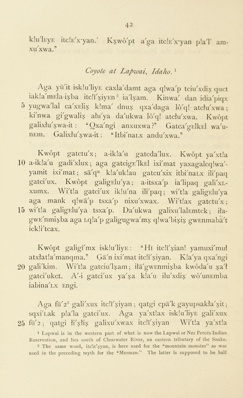 klu^lKyjL itclE^x'yan.’ xii'xwa.” Kxw(Vpt a^^a itc!i</x*yan p!a^l’ am- Coyote at Lapwai^ Idaho. ^ Acra yu'it isklu'liyE caxla'damt aga qlwa'p tciu'xdix quct iak!adnEla-ixba itdfxiyEii ” iadxam/ Kinwa' dan idia'piqx 5 yugwadal cabxElix k!ma dnux qxa'daga kVq! atdu'xwa; ki'nwa gi'gwalix akdya da'ukwa kVq! atdu'xwa. Kwopt galixtu'xwa-it : “ Qxadigi anxuxwa Gatca'gElkEl wa'u- iiEm. Galixhdxwa-it: “ItbknaLx andu'xwa.” Kwopt gatctubx; a-ik!aii gatcdadux. Kwopt ya'xtla 10 a-ik!au gadiKlux; aga gatdgidkEl ixbmat yaxagalcqlwa- yamit ixbmat; sa^q^ k!a^uk!au gatcu^xix itbidianx ili'paq gatcbux. Kwopt galigElibya; a-itsxa'p iadipaq galidxL- xumx. Wbt!a gatci^ux iklibna ili^paq; wid!a galigEldya aga mank q!wap tsxa'p nixibxwax. Wbtlax gatctibx; 15 wid!a galigidu^ya tsxa^p. Da^ukwa galixudalEmtck *, ila- gwEdimixba aga Lqla^p galigugwa^mx qlwa^bixix gwEnmabad icklidcax. Kwopt galigi'mx iskludiyE: “Hi itdfxian! yamuxi'mu]; atxlatla^manqma.” Gadi ixidiiat itdibxiyan. Kla^ya qxadigi 20 o'alidvim. Wbt!a o-atdudxam; ilaGwEnmixba kwodadi xad gatcbukct. A^-i gatciAix yaKa k!adi iludxdix wb^unEiiiba iabina^Lx Engri. o Aga fuG^ galidxiix itdfxiyan ; sqxid.ak p!ada gatcidix. Aga 25 fuG • qatgi libxlix galixibxwax qatgi cpildv gayiipsakladxit; yadxtiax iskludiyE galidxux itdi'xiyan Wid!a yaKtla * Lapvvai is in the western part of what is now the Lapwai or Nez Perces Indian Reservation, and lies south of Clearwater River, an eastern tributary of the Snake. 2 The same word, itelE'xyan, is here used for the “mountain monster” as was used in the preceding myth for the “Merman.” The latter is supposed to be half