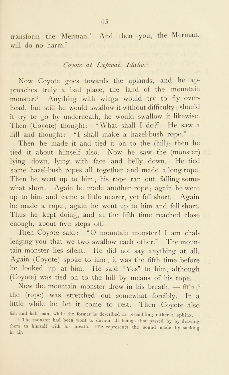 transform the Merman.’ And then you, the Merman, will do no harm.” Coyote at Lapzvai^ Idaho} Now Coyote goes towards the uplands, and he ap- proaches truly a bad place, the land of the mountain monster. Anything with wings would try to fly over- head, but still he would swallow it without difficulty ; should it try to go by underneath, he would swallow it likewise. Then (Coyote) thought: “What shall I do?” He saw a hill and thought: “I shall make a hazel-bush rope.” Then he made it and tied it on to the (hill); then he tied it about himself also. Now he saw the (monster) lying down, lying with face and belly down. He tied some hazel-bush ropes all together and made a long rope. Then he went up to him ; his rope ran out, falling some- what short. Again he made another rope; again he went up to him and came a little nearer, yet fell short. Again he made a rope; again he went up to him and fell short. Thus he kept doing, and at the fifth time reached close enough, about five steps off. Then Coyote said : “ O mountain monster! I am chal- lenging you that we two swallow each other.” The moun- tain monster lies silent. He did not say anything at all. Again (Coyote) spoke to him ; it was the fifth time before he looked up at him. He said “Yes” to him, although (Coyote) was tied on to the hill by means of his rope. Now the mountain monster drew in his breath, — iu2 the (rope) was stretched out somewhat forcibly. In a little while he let it come to rest. Then Coyote also fish and half man, while the former is described as resembling rather a sphinx. 3 The monster had been wont to devour all beings that passed by by drawing them to himself with his breath. Fu2 represents the sound made by sucking in air.