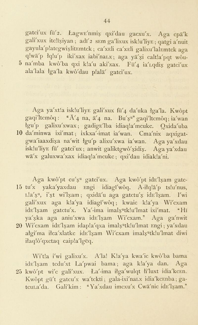 10 15 20 25 44 gatci'ux {u2. L-d^wK'mmx qxi'dau g-acxux. A^a cpak gal^xiix itdixiyan ; adf 2 sEm gadixux iskludiyE ; qatgi a'nuit gayula'platcgwixlitEmtck; ca'xidi ca'xEli galixudalEmtck aga qlwa'p Iqlu'p iki'xax iabi'naLx; aga ya'xi caltla'pqt wdu- na^mba kwo'ba qxi k!a^u aki'xax. Frbq ia^Lqdix gatci'ux aladala Igada kwb^dau p!ala gatcbux. Aga ya'xtia iskludiyE gali'xux fibq da'uka Igada. Kwopt gaqidtcmoq: “A'q na, a'q na. BuV” gaqntcmoq; iaVan tgup galixu'xwax; gadigEdba idiaqIaVcukc. Oxida'uba daVinwa ixbmat; ixkxa-imat iaVan. Cma^nix aqxigat- gwadaaxdixa naVit lgup alixu'xwa iaVan. Aga ya'xdau iskludiyE fu^ gatcbux; anwit galiktgwoVdix. Aga ya'xdau wdx galuxwa'xax idiaqIaVcukc; qxbdau idiakla^ni. Aga kwo^pt gatci^ux. Aga kwo^pt idEdxam gatc- tux yaka^yaxdau Engi idiagiVoq. A-ilq!ap tslibnus, L!aV\ bxt widxam; qxida^u aga gatctdx idEdxam. IVi galiAux aga kla^ya idiagiVoq; kwaic kla^ya WiVxam idEdxam gatctdx. Ya^-ima imalx^tk!u4mat ixbmat. “Hi yaYka aga aniu^xwa idEdxam WiYxam.” Aga gaYwit Wbcxam idEdxam idapia^qxa imalx^'tkiudmat Engi; yaYdau algbma ilcaYlatkc idEdxam WiYxam imalx^tkludmat diwi ilaq!6^qxctaq caipladgeq. Wbt!a iVi galixuY. Ada! Kla^ya kwadc kwb^ba bama idEdxam tcdibxt La^pwai bama; aga kla^ya dan. Aga kwo^pt wiY gali'xux. La^-ima ilgaAvulqt liduxt idiadccEn. Kwopt gut gatcibx wa^tckti; gala-ixidianx idia^kcEnba; ga- tcuLa^da. Galbkim : “Yadxdau imcxudx Cwadiic idEdxam.”