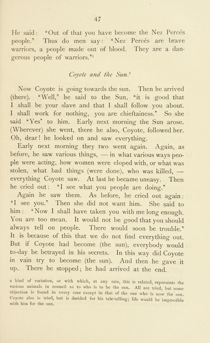 He said: “Out of that you have become the Nez Perces people.’’ Thus do men say: “Nez Perces are brave warriors, a people made out of blood. They are a dan- o-erous people of warriors.”^ Coyote and the Stc7i? Now Coyote is going towards the sun. Then he arrived (there). “Well,” he said to the Sun, “it is good that I shall be your slave and that 1 shall follow you about. I shall work for nothing, you are chieftainess.” So she said “Yes” to him. Early next morning the Sun arose. (Wherever) she went, there he also. Coyote, followed her. Oh, dear! he looked on and saw everything. Early next morning they two went again. Again, as before, he saw various things, — in what various ways peo- ple were acting, how women were eloped with, or what was stolen, what bad things (were done), who was killed, — everything Coyote saw. At last he became uneasy. Then he cried out: “I see what you people are doing.” Again he saw them. As before, he cried out again: “I see you.” Then she did not want him. She said to him: “Now I shall have taken you with me long enough. You are too mean. It would not be good that you should always tell on people. There would soon be trouble.” It is because of this that we do not find everything out. But if Coyote had become (the sun), everybody would to-day be betrayed in his secrets. In this way did Coyote in vain try to become (the sun). And then he gave it up.. There he stopped; he had arrived at the end. a kind of variation, or with which, at any rate, this is related, represents the various animals in council as to who is to be the sun. All are tried, but some objection is found in every case except in that of the one who is now the sun. Coyote also is tried, but is derided for his tale-telling; life would be impossible* with him for the sun.